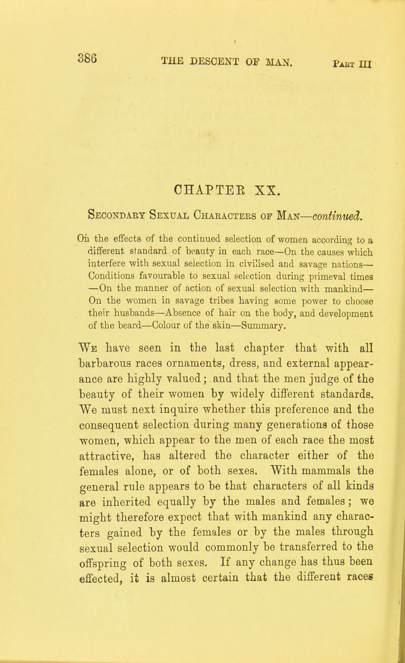 CHAPTEE XX. Secondary Sexual Characters of Man—continued. On the effects of the continued selection of women according to a different standard of heauty in each race—On the causes which interfere with sexual selection in civilised and savage nations— Conditions favourable to sexual selection during primeval times —On the manner of action of sexual selection with mankind— On the women in savage tribes having some power to choose their husbands—Absence of hair on the body, and development of the beard—Colour of the skin—Summary. We have seen in the last chapter that with all barbarous races ornaments, dress, and external appear- ance are highly valued; and that the men judge of the beauty of their women by widely different standards. We must next inquire whether this preference and the consequent selection during many generations of those women, which appear to the men of each race the most attractive, has altered the character either of the females alone, or of both sexes. With mammals the general rule appears to be that characters of all kinds are inherited equally by the males and females; we might therefore expect that with mankind any charac- ters gained by the females or by the males through sexual selection would commonly be transferred to the offspring of both sexes. If any change has thus been effected, it is almost certain that the different races