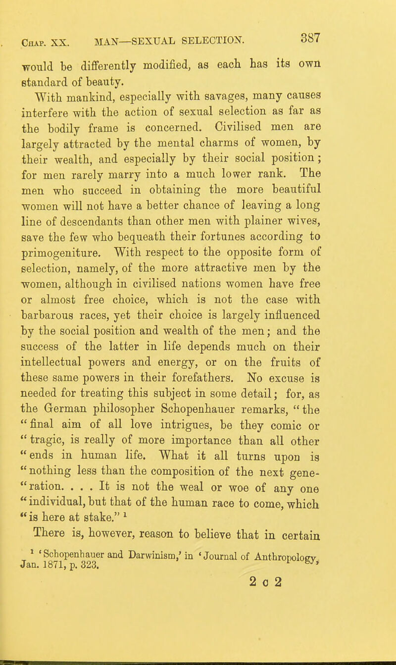 Chap. XX. MAN—SEXUAL SELECTION. would be diflferently modified, as each has its own standard of beauty. With mankind, especially with savages, many causes interfere with the action of sexual selection as far as the bodily frame is concerned. Civilised men are largely attracted by the mental charms of women, by their wealth, and especially by their social position; for men rarely marry into a much lower rank. The men who succeed in obtaining the more beautiful women will not have a better chance of leaving a long line of descendants than other men with plainer wives, save the few who bequeath their fortunes according to primogeniture. With respect to the opposite form of selection, namely, of the more attractive men by the women, although in civilised nations women have free or almost free choice, which is not the case with barbarous races, yet their choice is largely influenced by the social position and wealth of the men; and the success of the latter in life depends much on their intellectual powers and energy, or on the fruits of these same powers in their forefathers. No excuse is needed for treating this subject in some detail; for, as the German philosopher Schopenhauer remarks, the  final aim of all love intrigues, be they comic or  tragic, is really of more importance than all other ends in human life. What it all turns upon is  nothing less than the composition of the next gene-  ration. ... It is not the weal or woe of any one  individual, but that of the human race to come, which  is here at stake. ^ There is, however, reason to believe that in certain ^ 'Schopenhauer and Darwinism,'in 'Journal of Anthropoloev Jan. 1871, p. 323. ^ 2 0 2