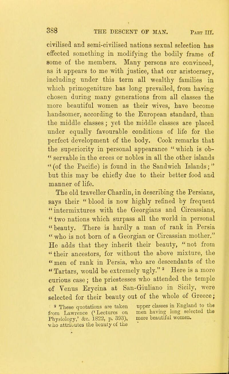 civilised and semi-civilised nations sexual selection has effected something in modifying the bodily frame of some of the members. Many persons are convinced, as it appears to me with justice, that our aristocracy, including under this term all wealthy families in which primogeniture has long prevailed, from having chosen during many generations from all classes the more beautiful women as their wives, have become handsomer, according to the European standard, than the middle classes; yet the middle classes are placed under equally favourable conditions of life for the perfect development of the body. Cook remarks that the superiority in personal appearance which is ob-  servable in the erees or nobles in all the other islands '* (of the Pacific) is found in the Sandwich Islands; but this may be chiefly due to their better food and manner of life. The old traveller Chardin, in describing the Persians, says their blood is now highly refined by frequent intermixtures with the Georgians and Circassians,  two nations which surpass all the world in personal beauty. There is hardly a man of rank in Persia  who is not born of a Georgian or Circassian mother. He adds that they inherit their beauty, not from their ancestors, for without the above mixture, the men of rank in Persia, who are descendants of the  Tartars, would be extremely ugly. ^ Here is a more curious case; the priestesses who attended the temple of Venus Erycina at San-Giuliano in Sicily, were selected for their beauty out of the whole of Greece; * These quotations are taken upper classes in England to the from Lawrence ('Lectures on men having long selected the Physiology,' &c. 1822, p. 393), more beautiful women. >\ ho attributes the beauty of the