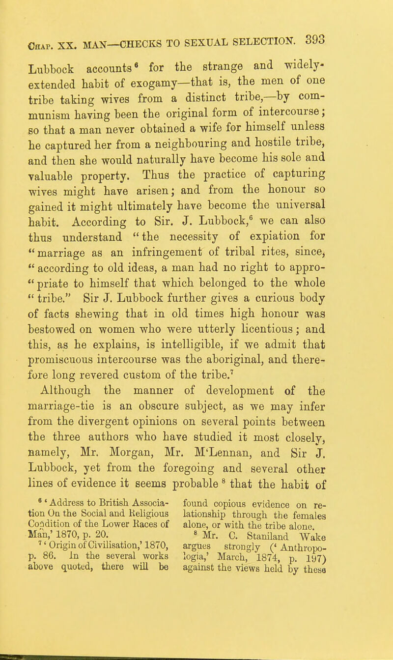 Lubbock accounts for the strange and widely- extended habit of exogamy—that is, the men of one tribe taking wives from a distinct tribe—by com- munism having been the original form of intercourse; so that a man never obtained a wife for himself unless he captured her from a neighbouring and hostile tribe, and then she would naturally have become his sole and valuable property. Thus the practice of capturing wives might have arisen; and from the honour so gained it might ultimately have become the universal habit. According to Sir. J. Lubbock,^ we can also thus understand the necessity of expiation for marriage as an infringement of tribal rites, since,  according to old ideas, a man had no right to appro-  priate to himself that which belonged to the whole  tribe. Sir J. Lubbock further gives a curious body of facts shewing that in old times high honour was bestowed on women who were utterly licentious; and this, as he explains, is intelligible, if we admit that promiscuous intercourse was the aboriginal, and there- fore long revered custom of the tribe.'' Although the manner of development of the marriage-tie is an obscure subject, as we may infer from the divergent opinions on several points between the three authors who have studied it most closely, namely, Mr. Morgan, Mr. M'Lennan, and Sir J. Lubbock, yet from the foregoing and several other lines of evidence it seems probable ^ that the habit of * ' Address to British Associa- found copious evidence on ra- tion Oq the Social and Religious lationship through the females Condition of the Lower Eaces of alone, or with the tribe alone Man,' 1870, p. 20. 8 jf^. C. Staniland Wake ■Origin of Civilisation,'1870, argues strongly ('Anthropo- p. 86. In the several works logia,' March, 1874, p. 197) above quoted, there will be agamst the views held by thesa