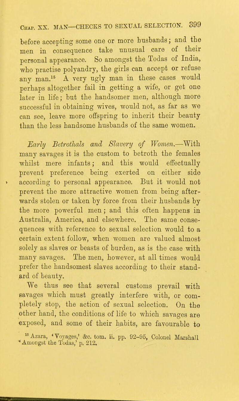 before accepting some one or more husbands; and the men in consequence take unusual care of their personal appearance. So amongst the Todas of India, who practise polyandry, the girls can accept or refuse any man. A very ugly man in these cases would perhaps altogether fail in getting a wife, or get one later in life; but the handsomer men, although more successful in obtaining wives, would not, as far as we can see, leave more offspring to inherit their beauty than the less handsome husbands of the same women. Early Betrothals and Slavery of Women.—With many savages it is the custom to betroth the females whilst mere infants; and this would effectually prevent preference being exerted on either side according to personal appearance. But it would not prevent the more attractive women from being after- wards stolen or taken by force from their husbands by the more powerful men; and this often happens in Australia, America, and elsewhere. The same conse- quences with reference to sexual selection would to a certain extent follow, when women are valued almost solely as slaves or beasts of burden, as is the case with many savages. The men, however, at all times would prefer the handsomest slaves according to their stand- ard of beauty. We thus see that several customs prevail with savages which must greatly interfere with, or com- pletely stop, the action of sexual selection. On the other hand, the conditions of life to which savages are exposed, and some of their habits, are favourable to ^'Azara, 'Voyages,' &c. torn. ii. pp. 92-95, Colonel Marshall •Amongst the Todas,'p. 212.