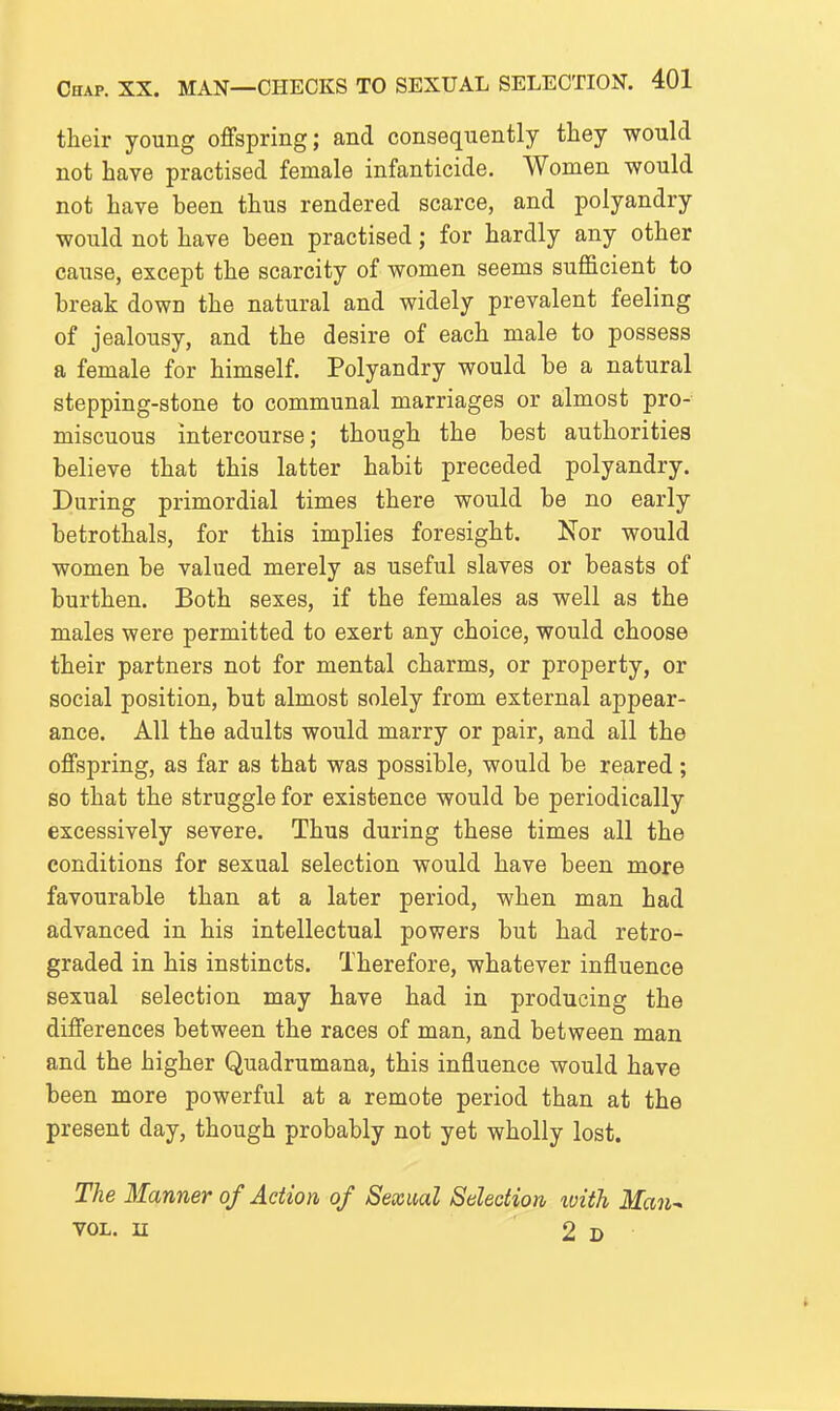 their young offspring; and consequently they would not have practised female infanticide. Women would not have been thus rendered scarce, and polyandry would not have been practised; for hardly any other cause, except the scarcity of women seems sufficient to break down the natural and widely prevalent feeling of jealousy, and the desire of each male to possess a female for himself. Polyandry would be a natural stepping-stone to communal marriages or almost pro- miscuous intercourse; though the best authorities believe that this latter habit preceded polyandry. During primordial times there would be no early betrothals, for this implies foresight. Nor would women be valued merely as useful slaves or beasts of burthen. Both sexes, if the females as well as the males were permitted to exert any choice, would choose their partners not for mental charms, or property, or social position, but almost solely from external appear- ance. All the adults would marry or pair, and all the offspring, as far as that was possible, would be reared; so that the struggle for existence would be periodically excessively severe. Thus during these times all the conditions for sexual selection would have been more favourable than at a later period, when man had advanced in his intellectual powers but had retro- graded in his instincts. Therefore, whatever influence sexual selection may have had in producing the differences between the races of man, and between man and the higher Quadrumana, this influence would have been more powerful at a remote period than at the present day, though probably not yet wholly lost. The Manner of Action of Sexml Selection tvith Man^ YOL. n 2d