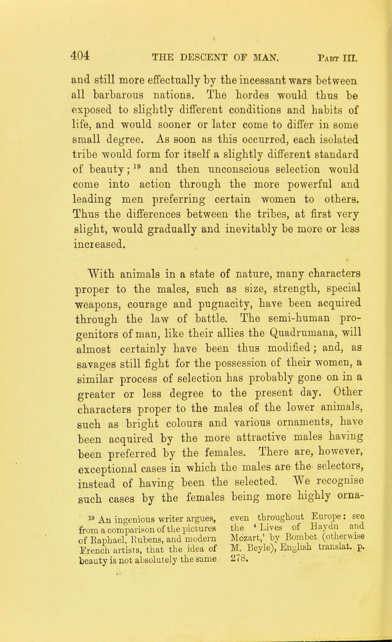 and still more effectually by the incessant wars between all barbarous nations. The hordes would thus be exposed to slightly different conditions and habits of life, and would sooner or later come to differ in some small degree. As soon as this occurred, each isolated tribe would form for itself a slightly different standard of beauty; ^® and then unconscious selection would come into action through the more powerful and leading men preferring certain women to others. Thus the differences between the tribes, at first very slight, would gradually and inevitably be more or less increased. With animals in a state of nature, many characters proper to the males, such as size, strength, special weapons, courage and pugnacity, have been acquired through the law of battle. The semi-human pro- genitors of man, like their allies the Quadrumana, will almost certainly have been thus modified; and, as savages still fight for the possession of their women, a similar process of selection has probably gone on in a greater or less degree to the present day. Other characters proper to the males of the lower animals, such as bright colours and various ornaments, have been acquired by the more attractive males having been preferred by the females. There are, however, exceptional cases in which the males are the. selectors, instead of having been the selected. We recognise such cases by the females being more highly orna- 18 An ingenious writer argues, even throughout Europe: see from a comparison of the pictures the 'Lives of Haydn and of Raphael, Rubens, and modern Mozart,' by Bombet (otherwise French artists, that the idea of M. Beyle), Enj^lish translat. p. beauty is not absolutely the same 278.