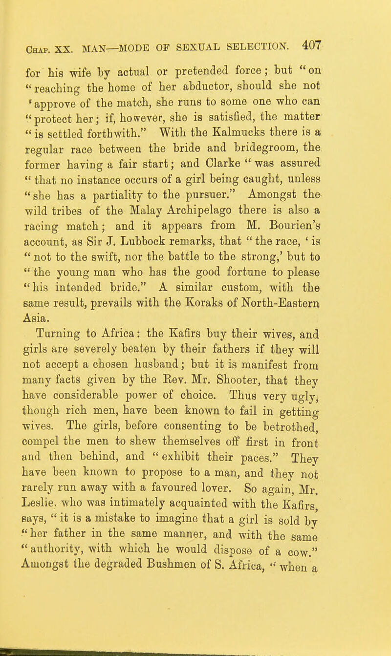 for Ms wife by actual or pretended force; but on  reaching the home of her abductor, should she not ' approve of the match, she runs to some one who can protect her; if, however, she is satisfied, the matter  is settled forthwith. With the Kalmucks there is a regular race between the bride and bridegroom, the former having a fair start; and Clarke  was assured  that no instance occurs of a girl being caught, unless  she has a partiality to the pursuer. Amongst the- wild tribes of the Malay Archipelago there is also a racing match; and it appears from M. Bourien's account, as Sir J. Lubbock remarks, that  the race, ' is  not to the swift, nor the battle to the strong,' but to  the young man who has the good fortune to please his intended bride. A similar custom, with the same result, prevails with the Koraks of North-Eastern Asia. Turning to Africa: the Kafirs buy their wives, and girls are severely beaten by their fathers if they will not accept a chosen husband; but it is manifest from many facts given by the Eev. Mr. Shooter, that they have considerable power of choice. Thus very ugly^ though rich men, have been known to fail in getting wives. The girls, before consenting to be betrothed, compel the men to shew themselves off first in front and then behind, and  exhibit their paces. They have been known to propose to a man, and they not rarely run away with a favoured lover. So again, Mr. Leslie, who was intimately acquainted with the Kafirs says,  it is a mistake to imagine that a girl is sold by her father in the same manner, and with the same  authority, with which he would dispose of a cow. Amongst the degraded Bushmen of S. Africa,  when a