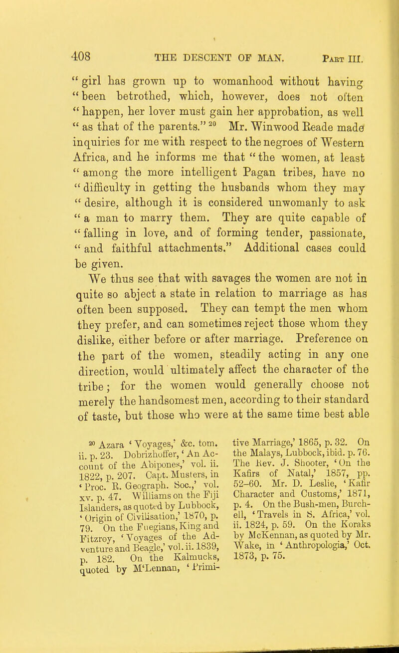  girl lias grown up to womanliood without having  been betrothed, which, however, does not often *' happen, her lover must gain her approbation, as well  as that of the parents. Mr. Winwood Eeade made inquiries for me with respect to the negroes of Western Africa, and he informs me that  the women, at least  among the more intelligent Pagan tribes, have no  difficulty in getting the husbands whom they may  desire, although it is considered unwomanly to ask  a man to marry them. They are quite capable of  falling in love, and of forming tender, passionate,  and faithful attachments. Additional cases could be given. We thus see that with savages the women are not in quite so abject a state in relation to marriage as has often been supposed. They can tempt the men whom they prefer, and can sometimes reject those whom they dislike, either before or after marriage. Preference on the part of the women, steadily acting in any one direction, would ultimately affect the character of the tribe; for the women would generally choose not merely the handsomest men, according to their standard of taste, but those who were at the same time best able 20 Azara ' Voyages,* &c. torn, ii. p. 23. Dobiizhotfer,' An Ac- count of the Abipones,' vol. ii. 1822, p. 207. Capt. Musters, in • Pi-oc. R. Geograph. Soc.,' vol. XV. p. 47. Williamson the Fiji Islanders, as quoted by Lubbock, ' Origin of Civilisation,' 1870, p. 79. On the Fuegians.King and Eitzroy, 'Voyages of the Ad- venture and Beagle,' vol. ii. 1839, p. 182. On the Kalmucks, quoted by M'Lennan, 'I'rinii- tive Marriage,' 1865, p. 32, On the Malays, Lubbock, ibid. p. 76. The Hev. J. Shooter, 'On the Kafirs of Natal,' 1857, pp. 52-60. Mr. D. Leslie, 'Kafir Character and Customs,' 1871, p. 4. On the Bush-men, Burch- ell, ' Travels in IS. Africa,' vol. ii. 1824, p. 59. On the Koraks by McKennan, as quoted by Mr. Wake, in ' Anthropologia,' Oct. 1873, p. 75.