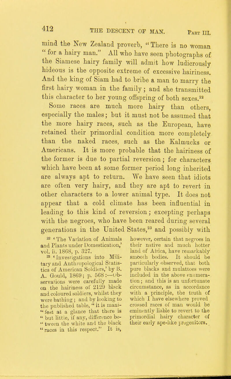 Past UL mind the New Zealand proverb,  There is no woman  for a hairy man. All who have seen photographs of the Siamese hairy family will admit how ludicrously hideous is the opposite extreme of excessive hairiness. And the king of Siam had to bribe a man to marry the first hairy woman in the family; and she transmitted this character to her young offspring of both sexes. Some races are much more hairy than others, especially the males; but it must not be assumed that the more hairy races, such as the European, have retained their primordial condition more completely than the naked races, such as the Kalmucks or Americans. It is more probable that the hairiness of the former is due to partial reversion; for characters which have been at some former period long inherited are always apt to return. We have seen that idiots are often very hairy, and they are apt to revert in other characters to a lower animal type. It does not appear that a cold climate has been influential in leading to this kind of reversion; excepting perhaps with the negroes, who have been reared during several generations in the United States,^^ and possibly with ^ ' The Variatioa of Animals however, certain that negroes in and Plants under Domestication,' their native and much hotter vol. ii. 1868, p. 327. land of Ahica, have remarkably ^ 'Investigations into Mill- smboih bodies. It should be taryand Anthi'opological Sratis- particularly observed, that both tics of American Soldiers,' by B. pure blacks and mulattoes were A. Gould, 1869; p. 568 :—Vh- included in the above eniimera- servations were carefully made tion; and this is an unfortunate on the hairiness of 2129 block circumstance, as in accordance and coloured soldiers, whilst they with a principle, the truth of were bathing; and by looking to which I have elsewhere proved the published table,  it is mani- crossed races of man would be  fest at a glance that there is emim-ntly liable to revert to the  but little, if any, difference be- primordial hairy character of  tween the white and the black their early ape-like progenitoi-s. races in this respect. It is,