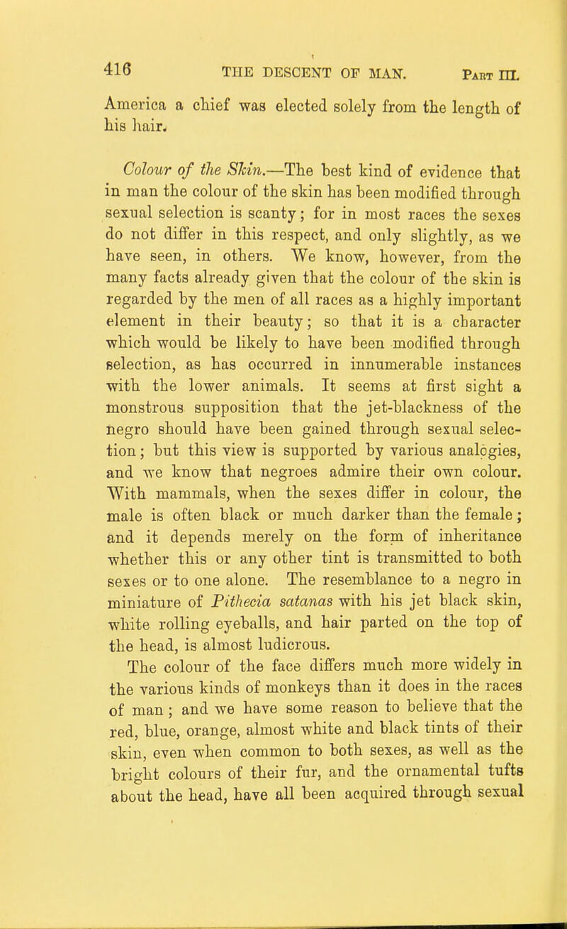 America a chief was elected solely from the length of his ]\air. Colour of the Shin.—The best kind of evidence that in man the colour of the skin has been modified through sexual selection is scanty; for in most races the sexes do not differ in this respect, and only slightly, as we have seen, in others. We know, however, from the many facts already given that the colour of the skin is regarded by the men of all races as a highly important element in their beauty; so that it is a character which would be likely to have been modified through Belection, as has occurred in innumerable instances with the lower animals. It seems at first sight a monstrous supposition that the jet-blackness of the negro should have been gained through sexual selec- tion ; but this view is supported by various analogies, and we know that negroes admire their own colour. With mammals, when the sexes differ in colour, the male is often black or much darker than the female; and it depends merely on the form of inheritance whether this or any other tint is transmitted to both sexes or to one alone. The resemblance to a negro in miniature of Pithecia satanas with his jet black skin, white rolling eyeballs, and hair parted on the top of the head, is almost ludicrous. The colour of the face differs much more widely in the various kinds of monkeys than it does in the races of man; and we have some reason to believe that the red, blue, orange, almost white and black tints of their skin, even when common to both sexes, as well as the bright colours of their fur, and the ornamental tufts about the head, have all been acquired through sexual