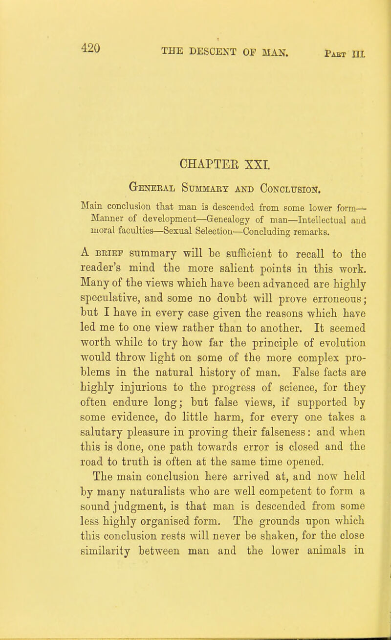 CHAPTEE XXL GeNEEAL SuMMABY and CONOLTJSIOIT. Main conclusion that man is descended from some lower form- Manner of development—Genealogy of man—Intellectual aud moral faculties—Sexual Selection—Concluding remarks. A BRIEF summary will be sufficient to recall to the reader's mind the more salient points in this work. Many of the views which have been advanced are highly speculative, and some no doubt will prove erroneous; but I have in every case given the reasons which have led me to one view rather than to another. It seemed worth while to try how far the principle of evolution would throw light on some of the more complex pro- blems in the natural history of man. False facts are highly injurious to the progress of science, for they often endure long; but false views, if supported by some evidence, do little harm, for every one takes a salutary pleasure in proving their falseness: and when this is done, one path towards error is closed and the road to truth is often at the same time opened. The main conclusion here arrived at, and now held by many naturalists who are well competent to form a sound judgment, is that man is descended from some less highly organised form. The grounds upon which this conclusion rests will never be shaken, for the close similarity between man and the lower animals in