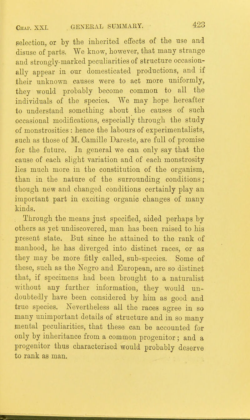 selection, or by the inherited effects of the use and disuse of parts. We know, however, that many strange and strongly-marked peculiarities of structure occasion- ally appear in our domesticated productions, and if their unknown causes were to act more uniformly, they would probably become common to all the individuals of the species. We may hope hereafter to understand something about the causes of such occasional modifications, especially through the study of monstrosities : hence the labours of experimentalists, such as those of M. Camille Dareste, are full of promise for the future. In general we can only say that the cause of each slight variation and of each monstrosity lies much more in the constitution of the organism, than in the nature of the surrounding conditions; though new and changed conditions certainly play an important part in exciting organic changes of many kinds. Through the means just specified, aided perhaps by others as yet undiscovered, man has been raised to his present state. But since he attained to the rank of manhood, he has diverged into distinct races, or as they may be more fitly called, sub-species. Some of these, such as the Negro and European, are so distinct that, if specimens had been brought to a naturalist without any further information, they would un- doubtedly have been considered by him as good and true species. Nevertheless all the races agree in so many unimportant details of structure and in so many mental peculiarities, that these can be accounted for only by inheritance from a common progenitor ; and a progenitor thus characteriaed would probably deserve to rank as man.