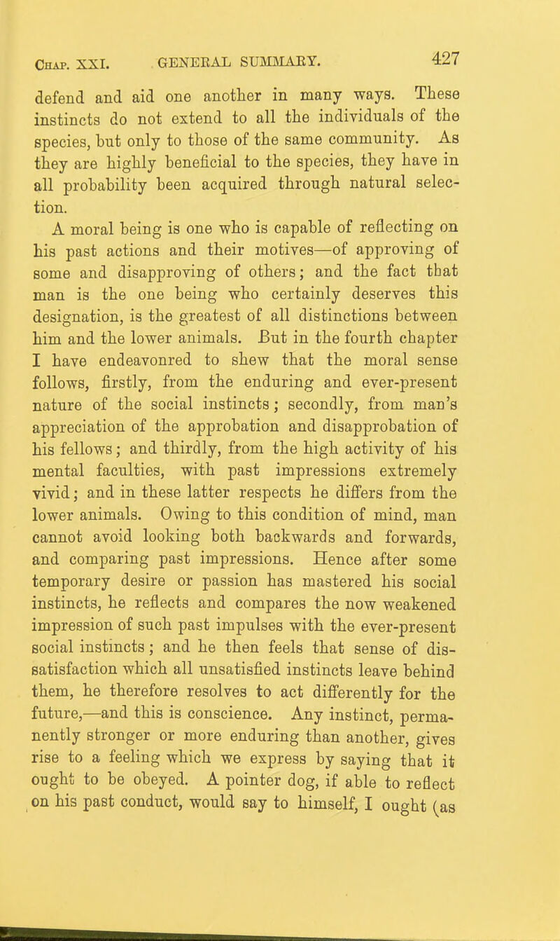 defend and aid one another in many ways. These instincts do not extend to all the individuals of the species, but only to those of the same community. As they are highly beneficial to the species, they have in all probability been acquired through natural selec- tion. A moral being is one who is capable of reflecting on his past actions and their motives—of approving of some and disapproving of others; and the fact that man is the one being who certainly deserves this designation, is the greatest of all distinctions between him and the lower animals. But in the fourth chapter I have endeavoured to shew that the moral sense follows, firstly, from the enduring and ever-present nature of the social instincts; secondly, from man's appreciation of the approbation and disapprobation of his fellows; and thirdly, from the high activity of his mental faculties, with past impressions extremely vivid; and in these latter respects he difi'ers from the lower animals. Owing to this condition of mind, man cannot avoid looking both backwards and forwards, and comparing past impressions. Hence after some temporary desire or passion has mastered his social instincts, he reflects and compares the now weakened impression of such past impulses with the ever-present social instincts; and he then feels that sense of dis- satisfaction which all unsatisfied instincts leave behind them, he therefore resolves to act difierently for the future,—and this is conscience. Any instinct, perma- nently stronger or more enduring than another, gives rise to a feeling which we express by saying that it ought to be obeyed. A pointer dog, if able to reflect on his past conduct, would say to himself, I ought (as
