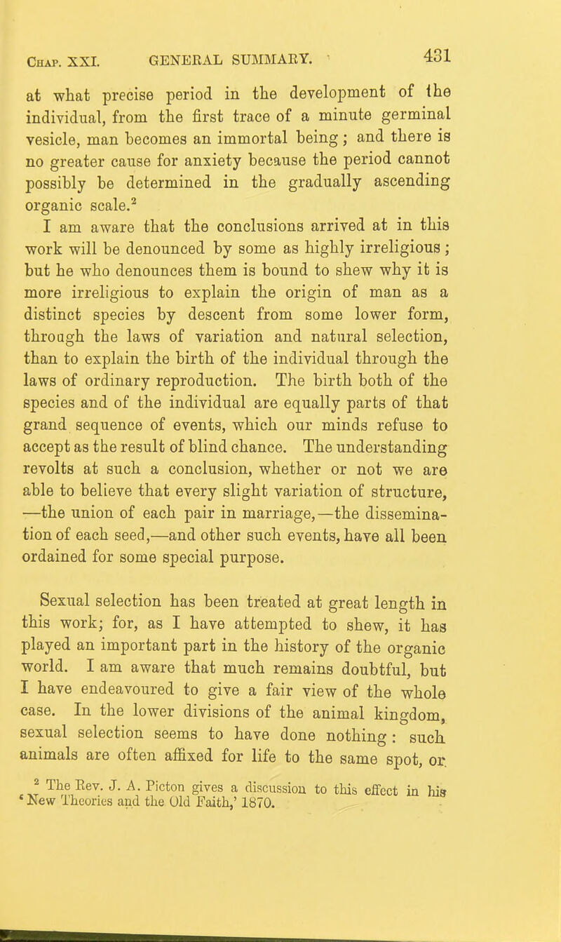 at what precise period in the development of the indiyidual, from the first trace of a minute germinal vesicle, man becomes an immortal being; and there is no greater cause for anxiety because the period cannot possibly be determined in the gradually ascending organic scale.^ I am aware that the conclusions arrived at in this work will be denounced by some as highly irreligious ; but he who denounces them is bound to shew why it is more irreligious to explain the origin of man as a distinct species by descent from some lower form, through the laws of variation and natural selection, than to explain the birth of the individual through the laws of ordinary reproduction. The birth both of the species and of the individual are equally parts of that grand sequence of events, which our minds refuse to accept as the result of blind chance. The understanding revolts at such a conclusion, whether or not we are able to believe that every slight variation of structure, —the union of each pair in marriage,—the dissemina- tion of each seed,—and other such events, have all been ordained for some special purpose. Sexual selection has been treated at great length in this work; for, as I have attempted to shew, it has played an important part in the history of the organic world. I am aware that much remains doubtful, but I have endeavoured to give a fair view of the whole case. In the lower divisions of the animal kingdom, sexual selection seems to have done nothing : such, animals are often affixed for life to the same spot, or. J The Eev. J. A. Picton gives a discussiou to this effect in his ' New Theories and the Old Faith,' 1870.