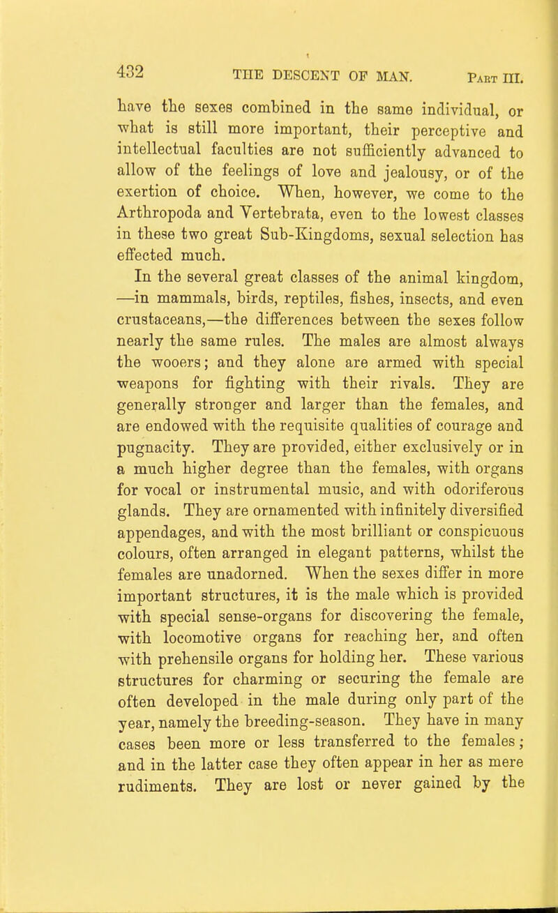 have the sexes combined in the same individual, or what is still more important, their perceptive and intellectual faculties are not sufficiently advanced to allow of the feelings of love and jealousy, or of the exertion of choice. When, however, we come to the Arthropoda and Vertebrata, even to the lowest classes in these two great Sub-Kingdoms, sexual selection has effected much. In the several great classes of the animal kingdom, —in mammals, birds, reptiles, fishes, insects, and even crustaceans,—the differences between the sexes follow nearly the same rules. The males are almost always the wooers; and they alone are armed with special weapons for fighting with their rivals. They are generally stronger and larger than the females, and are endowed with the requisite qualities of courage and pugnacity. They are provided, either exclusively or in a much higher degree than the females, with organs for vocal or instrumental music, and with odoriferous glands. They are ornamented with infinitely diversified appendages, and with the most brilliant or conspicuous colours, often arranged in elegant patterns, whilst the females are unadorned. When the sexes differ in more important structures, it is the male which is provided with special sense-organs for discovering the female, with locomotive organs for reaching her, and often with prehensile organs for holding her. These various structures for charming or securing the female are often developed in the male during only part of the year, namely the breeding-season. They have in many cases been more or less transferred to the females; and in the latter case they often appear in her as mere rudiments. They are lost or never gained by the