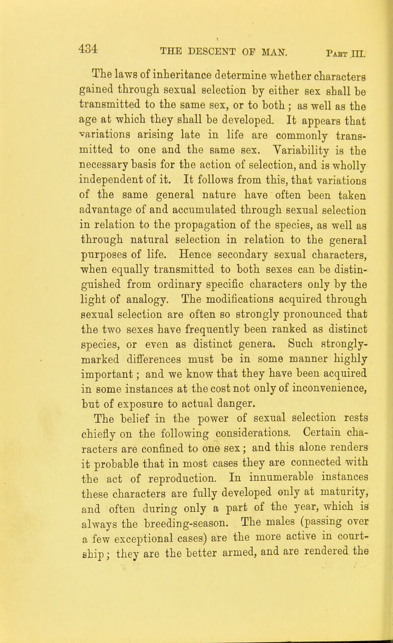 The laws of inheritance determine whether characters gained through sexual selection by either sex shall be transmitted to the same sex, or to both ; as well as the age at which they shall be developed. It appears that variations arising late in life are commonly trans- mitted to one and the same sex. Variability is the necessary basis for the action of selection, and is wholly independent of it. It follows from this, that variations of the same general nature have often been taken advantage of and accumulated through sexual selection in relation to the propagation of the species, as well as through natural selection in relation to the general purposes of life. Hence secondary sexual characters, when equally transmitted to both sexes can be distin- guished from ordinary specific characters only by the light of analogy. The modifications acquired through sexual selection are often so strongly pronounced that the two sexes have frequently been ranked as distinct species, or even as distinct genera. Such strongly- marked difi'erences must be in some manner highly important; and we know that they have been acquired in some instances at the cost not only of inconvenience, but of exposure to actual danger. The belief in the power of sexual selection rests chiefly on the following considerations. Certain cha- racters are confined to one sex; and this alone renders it probable that in most cases they are connected with the act of reproduction. In innumerable instances these characters are fully developed only at maturity, and often during only a part of the year, which is always the breeding-season. The males (passing over a few exceptional cases) are the more active in court- ship ; they are the better armed, and are rendered the