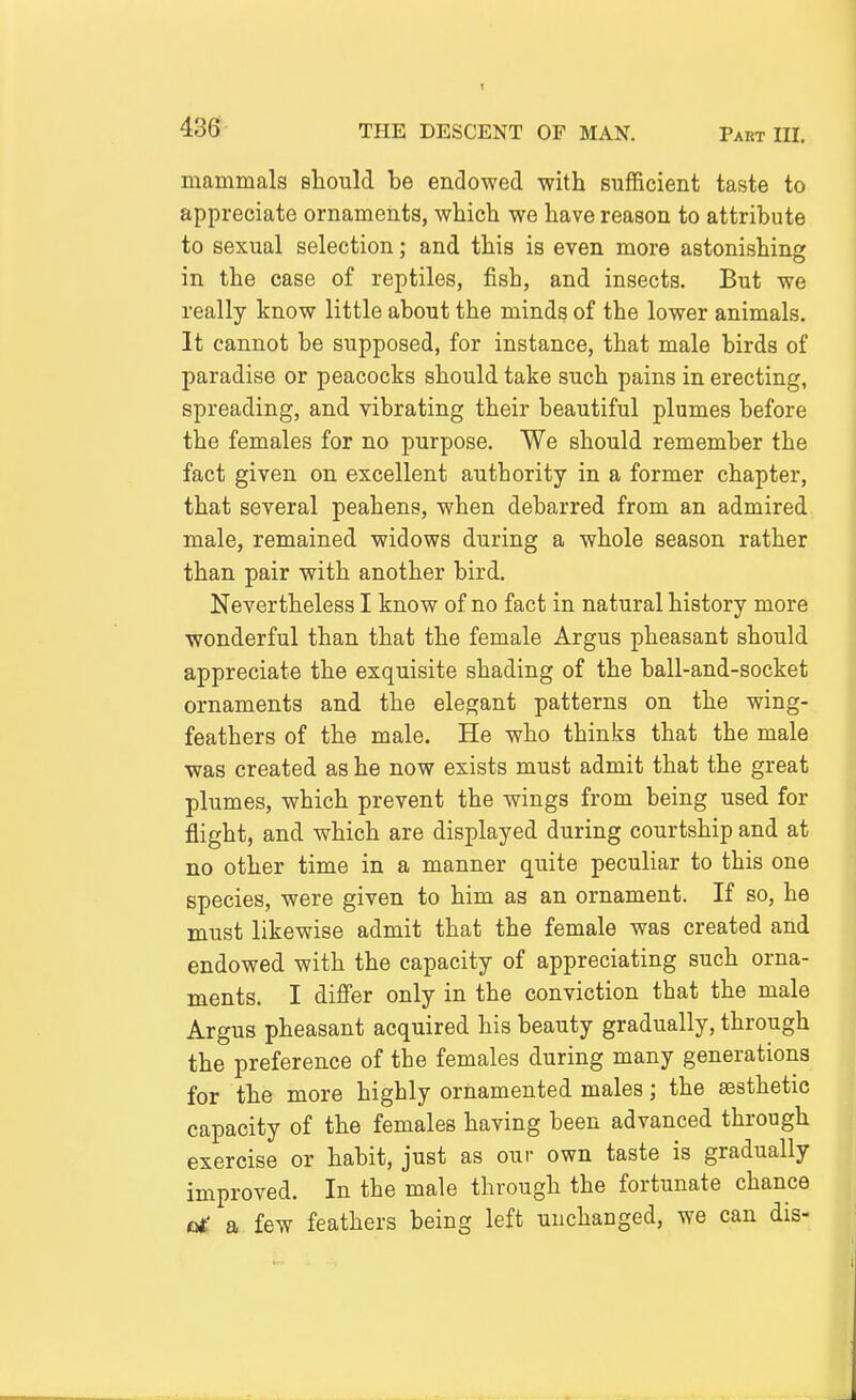 436; mammals should be endowed -with sufficient taste to appreciate ornaments, which we have reason to attribute to sexual selection; and this is even more astonishing: in the case of reptiles, fish, and insects. But we really know little about the minds of the lower animals. It cannot be supposed, for instance, that male birds of paradise or peacocks should take such pains in erecting, spreading, and vibrating their beautiful plumes before the females for no purpose. We should remember the fact given on excellent authority in a former chapter, that several peahens, when debarred from an admired male, remained widows during a whole season rather than pair with another bird. Nevertheless I know of no fact in natural history more wonderful than that the female Argus pheasant should appreciate the exquisite shading of the ball-and-socket ornaments and the elegant patterns on the wing- feathers of the male. He who thinks that the male was created as he now exists must admit that the great plumes, which prevent the wings from being used for flight, and which are displayed during courtship and at no other time in a manner quite peculiar to this one species, were given to him as an ornament. If so, he must likewise admit that the female was created and endowed with the capacity of appreciating such orna- ments. I differ only in the conviction that the male Argus pheasant acquired his beauty gradually, through the preference of the females during many generations for the more highly ornamented males; the sesthetic capacity of the females having been advanced through exercise or habit, just as our own taste is gradually improved. In the male through the fortunate chance o£ a few feathers being left unchanged, we can dis-