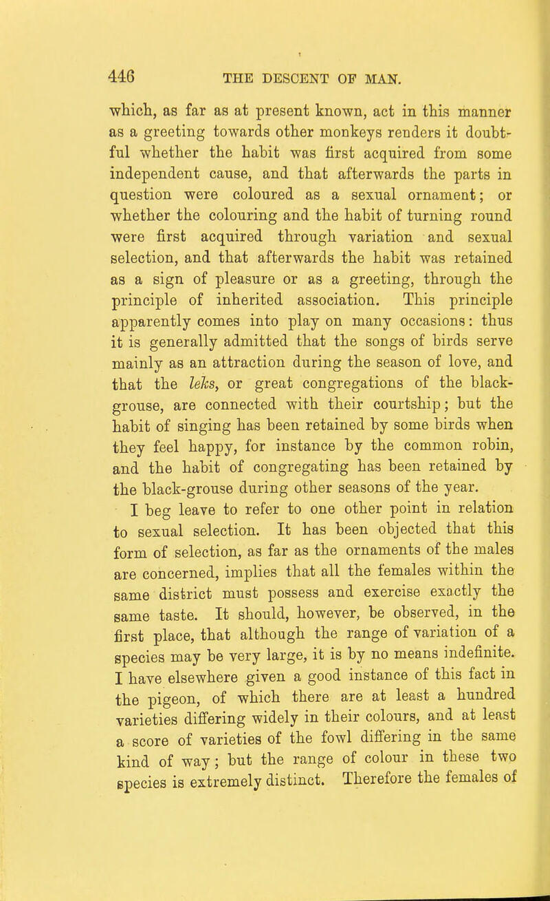 whicli, as far as at present known, act in this manner as a greeting towards other monkeys renders it doubt- ful whether the habit was first acquired from some independent cause, and that afterwards the parts in question were coloured as a sexual ornament; or whether the colouring and the habit of turning round were first acquired through variation and sexual selection, and that afterwards the habit was retained as a sign of pleasure or as a greeting, through the principle of inherited association. This principle apparently comes into play on many occasions: thus it is generally admitted that the songs of birds serve mainly as an attraction during the season of love, and that the lelcs, or great congregations of the black- grouse, are connected with their courtship; but the habit of singing has been retained by some birds when they feel happy, for instance by the common robin, and the habit of congregating has been retained by the black-grouse during other seasons of the year. I beg leave to refer to one other point in relation to sexual selection. It has been objected that this form of selection, as far as the ornaments of the males are concerned, implies that all the females within the same district must possess and exercise exactly the same taste. It should, however, be observed, in the first place, that although the range of variation of a species may be very large, it is by no means indefinite. I have elsewhere given a good instance of this fact in the pigeon, of which there are at least a hundred varieties differing widely in their colours, and at least a score of varieties of the fowl differing in the same kind of way; but the range of colour in these two epecies is extremely distinct. Therefore the females of