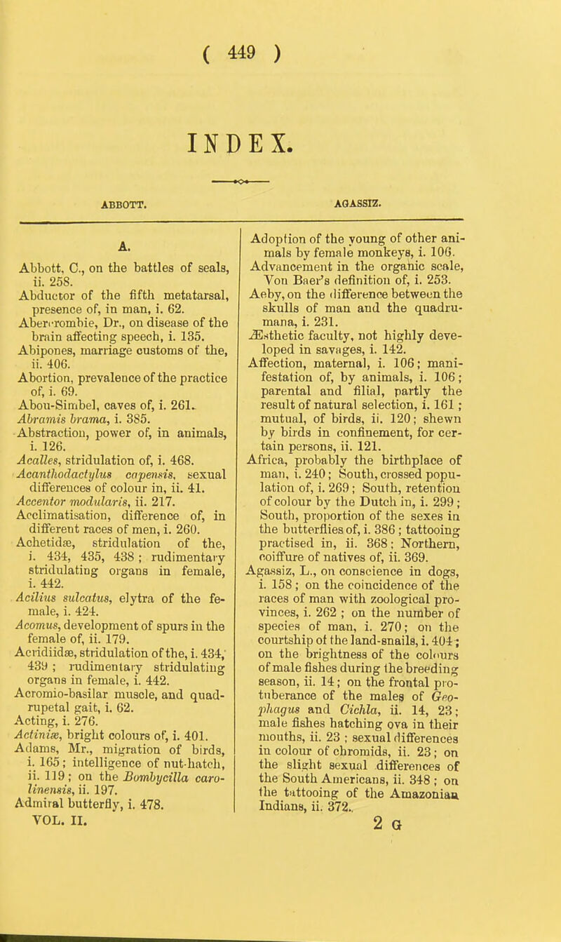 INDEX. ABBOTT. A. Abbott, C, on the battles of seala, ii. 258. Abductor of the fifth metatarsal, presence of, in man, i. 62. Aben-rombie, Dr., on disease of the brain alfecting speech, 1. 135. Abipones, marriage customs of the, ii. 40G. Abortion, prevalence of the practice of, i. 69. Abou-Simbel, caves of, i. 261^ Abrainis hrama, i. 385. Abstraction, power of, in animals, i. 126. Acalles, stridulation of, i. 468. Acanthodactylus cnpensis, sexual diflereuces of colour in, ii. 41. Acceidor modularis, ii. 217. Acclimatisation, difference of, in different races of men, i. 260. Achetidsa, stridulation of the, i. 434, 435, 438; rudimentary stridulating organs in female, i. 442. Acilius sulcatus, elytra of the fe- male, i. 424. Acomus, development of spurs in the female of, ii. 179. Acvidiidse, stridulation of the, i. 434,' 43y ; iTidimentaiy stridulating organs in female, i. 442. Acromio-basilar muscle, and quad- rupetal gait, i. 62. Acting, i. 276. Actinix, bright colours of, i. 401. Adams, Mr., migration of birds, i. 165; intelligence of nut hatch, ii. 119 ; on the Somhycilla caro- linensis, ii. 197. Admiral butterfly, i. 478. VOL. II. AOASSIZ. Adoption of the young of other ani- mals by female monkeys, i. lOG. Advancement in the orgahic scale. Von Baer's definition of, i. 253. Aeby,on the diflference between the skulls of man and the quadiu- mana, i. 231. .Esthetic faculty, not highly deve- loped in savHges, i. 142. Affection, maternal, i. 106; mani- festation of, by animals, i. 106; parental and filial, partly the result of natural selection, 1.161; mutual, of birds, ii. 120; shewn by birds in confinement, for cer- tain persons, ii. 121. Africa, probably the birthplace of man, i. 240; South, crossed popu- lation of, i. 269; South, retention of colour by the Dutch in, 1. 299; South, proportion of the sexes in the butterflies of, i. 386; tattooing practised in, ii. 368; Northern, coifiure of natives of, ii. 369. Agassiz, L., on conscience in dogs, i. 158; on the coincidence of the races of man with zoological pro- vinces, i. 262 ; on the number of species of man, i. 270; on the courtship of the land-snails, i. 404; on the brightness of the colours of male fishes during the breeding season, ii. 14; on the frontal pi o- tnberance of the males of Gpo- jihagus and Cichla, ii. 14, 23; male fishes hatching ova in their mouths, ii. 23 ; sexual differences in colour of chromids, ii. 23; on the slight sexual differences of the South Americans, ii. 348 ; on the tiittooing of the Amazoniau Indians, ii. 372. 2 G