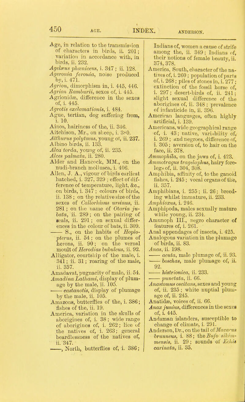 ANDEIISON. Age, in relation to tlio transmission of cliaracters in binla, iL 201; variation in accoidanco with, in birds, ii. 232. Agelmus phmnicem, i. 347 ; ii. 128. Ageronia feronia, noise produced by, i. 471. Agrioti, dimorphism in, i. 445, 446. Agrion Ramburii, sexes of, i. 445. Agrionidse, differeuce in the sexes of, i. 445. Agrotis ezclamationis, i. 484. Ague, tertian, dog suffering from, i. 10. Ainos, hairiness of the, ii. 346. Aitchison, Mr., on sl;eep, i. 3.v0. Aithuriis polytmus, young ot, ii. 237. Albino birds, ii. 133. Alca tarda, young of, ii. 235. Alces palmata, ii. 280. Alder and Hancock, MM., on the nudi-branch moUusca, i. 406. Allen, J. A., vigour of birds earliest hatched, i. 327, 329 ; effect of dif- ference of temperature, light, &c., on birds, i. 347 ; colours of birds, ii. 138 ; on thp relative size of the sexes of Callorhinus ursinus, ii. 281; on tlie name of Otaria ju- hata, ii. 289; on the paiiing of seals, ii. 291; on sexual differ- ences in the colour of bats, ii. 309. S., on the habits of Hoplo- pterus, ii. 54; on the plumes of herons, ii. 90; on the vernal moult of Herodias buhulcus, ii. 92. Alligator, courtsliip of the male, i. 341; ii. 31; roaring of the male, ii. 357. Amadavat, pugnacity of male, ii. 54. Amadina Lathami, display of plum- age by the male, ii. 105. • castanotis, display of plumage by the male, ii. 105. Amazons, butterflies of the, i. 386; fishes of the, ii. 19. America, variation in the skulls of aborigines of, i. 38; wide range of aborigines of, i. 262; lice of the natives of, i. 263; general beardlessness of the natives of, ii. 347. , North, butterflies of, i. 386; Indians of, women a cause of strife among the, ii. 349; Indians of, their notions of female beauty, ii. 374, 378. America, South, character of the na- tives of, i. 200; population of parts of, i. 268; piles of stones in, i. 277; extinction of the fossil horse of, i. 297; desert-birds of, ii. 241; slight sexual difference of the abori-jiiies of, ii. 348 ; prevalence of infanticide in, ii. 396. American languages, often highly artificial, i. 139. Americans, wide geographical range of, i. 43; native, varinbility of, i. 269 ; and negroes, difierence of, i. 305; aversion of, to hair on the face, ii. 378. Ammnphila, on the jaws of, i. 423. Ammotragus tragelaphus, hairy fore- leg.sof.'ii. 304, 308. Amphibia, affinity of, to the ganoid fishes, i. 245; vocal organs of the, ii. 357. Amphibians, i. 255; ii. 26; breed- ing whilst immatm-e, ii. 233. Ampliioxus, i. 246. Amphipoda, males sexually mature while young, ii. 234. Amunoph III., negro character of features of, i. 261. ' Anal appendages of insects, i. 425. Analogous variation in the plumage of birds, ii. 83. Anas, ii. 198. acuta, male plumage of, ii. 93. ■ boschas, male plumage of, ii. 92. histrionica, ii. 233. —— punctata, ii. 66. Anastomus oscitans, sexes and young of, ii. 235; white nuptial plum- age of, ii. 245. AnatidsB, voices of, ii. 66. Anax Junius, differences in the sexes of, i. 445. Andaman islanders, susceptible to change of climate, i. 291. Anderson, Ur., on the tail ofMacarus brunneus, i. 88; the Biifo silint- mensis, ii. 29; sounds of iit7i(« carinata, ii. 35.