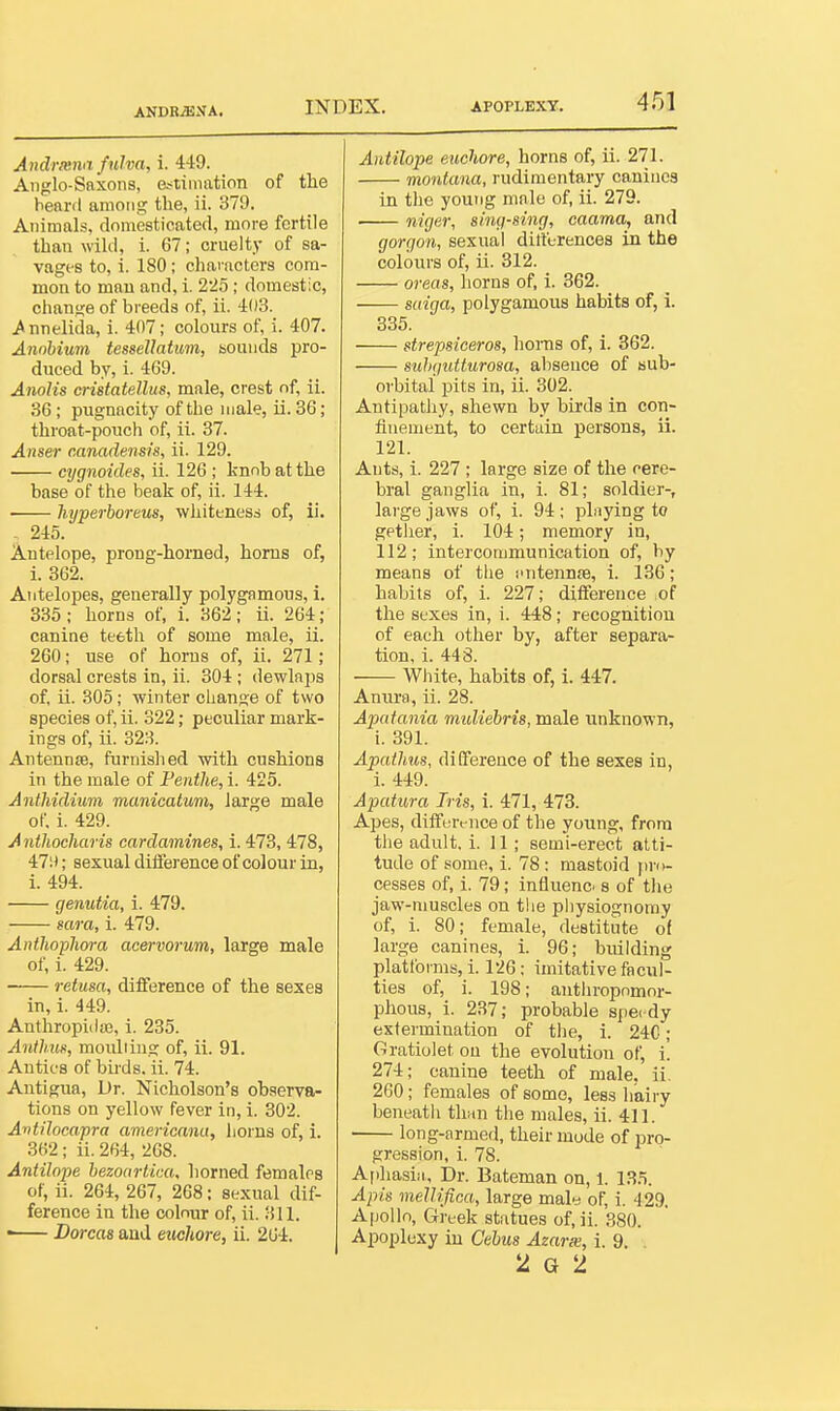 ANDR^NA. Andriena fulva, i. 449. Anglo-Saxons, estimation of the heard among the, ii. 379. Animals, domesticated, more fertile than wild, i. 67; cruelty of sa- vages to, i. 180; characters com- mon to man and, i. 22o ; domestic, change of breeds of, ii. 403. .Annelida, i. 407; colours of, i. 407. Annhium tessellatum, sounds pro- duced by, i. 469. Anolis cristatellus, male, crest of, ii. 36; pugnacity of the male, ii. 36; throat-pouch of, ii. 37. Anser canadensis, ii. 129. cygnoides, ii. 126 ; knob at the base of the beak of, ii. 144. • hyperboreus, whiteness of, ii. ^ 245. Antelope, prong-horned, horns of, 1. 362. Antelopes, generally polygamous, 1. 335 ; horns of, i. 362; ii. 264; canine teeth of some male, ii. 260; use of horns of, ii. 271; dorsal crests in, ii. 304 ; dewlaps of, ii. 305; winter change of two species of, ii. 322; peculiar mark- ings of, ii. 323. Antenn£e, furnished with cushions in the male of Fenthe, i. 425. Anthidium manicatum, large male of. i. 429. Anthocharis cardamines, i. 473, 478, 47;i; sexual diiference of colour in, i. 494. genutia, i. 479. mra, i. 479. Anthopliora acervorum, large male of, i. 429. retusa, difference of the sexes in, i. 449. AnthropiiljB, i. 235. Antlmn, moulting of, ii. 91. AntifS of bu-ds. ii. 74. Antigua, Dr. Nicholson's observa- tions on yellow fever in, i. 302. AvtiIoca,pra americana, boms of, 1. 362; ii. 264, 268. Antilope bezoartica, horned females of, ii. 264, 267, 208: sexual dif- ference in the colour of, ii. 311. ■ Dorcas and euchore, ii. 264. Antilope euchore, horns of, ii. 271. montana, rudimentary canines in the young male of, ii. 279. niger, sing-sing, caama, and gorgon, sexual dilferences in the colours of, ii. 312. oreas, horns of, i. 362. saiga, polygamous habits of, i. 335. strepsiceros, bonis of, i. 362. suhgutturosa, absence of sub- orbital pits in, ii. 302. Antipathy, shewn by birds in con- finement, to certain persons, ii. 121. Ants, i. 227 ; large size of the cere- bral ganglia in, i. 81; soldier-, large jaws of, i. 94; plnying to getlier, i. 104; memory in, 112; intercommunication of, by means of the s'ntennfe, i. 136; habits of, i. 227; difference of the sexes in, i. 448; recognition of each other by, after separa- tion, i. 448. White, habits of, i. 447. Anura, ii. 28. Apatania midiebris, male unknown, i. 391. Apathus, difference of the sexes in, i. 449. Apatura Iris, i. 471, 473. Apes, difference of the young, from tlie adult, i. 11; semi-erect atti- tude of some, i. 78: mastoid jiro- cesses of, i. 79; influence s of tlie jaw-muscles on the physiognomy of, i. 80; female, destitute of large canines, i. 96; building platforms,! 126; imitative facul- ties of, i. 198; anthropomor- phous, i. 237; probable speedy extermination of the, i. 24C; Gratiolet on the evolution of, i. 274; canine teeth of male. ii. 260; females of some, less hairy beneatii thun the males, ii. 411. long-armed, their mode of pro- gression, i. 78. Aphasiii, Dr. Bateman on, 1. 13.5. Apis mellifica, large maly of, i. 429. A|)ollo, Greek statues of, ii. 380. Apoplexy iu Cebus Azarx, i. 9. 2 G 2