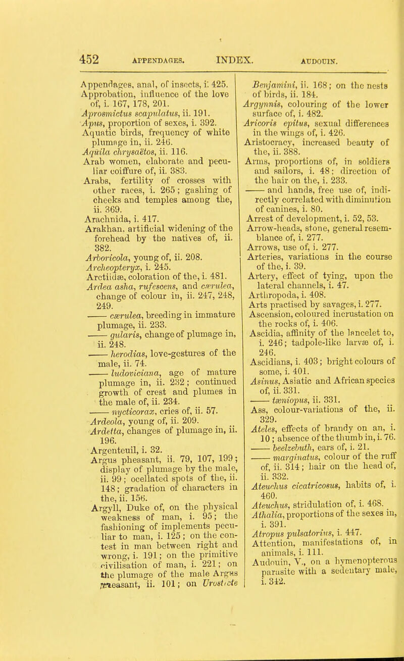 t 452 APPENDAGES. INDEX. ATIDOCIN. Appenrlan;eB, anal, of insncts, i: 425. Approbation, influence of the love of, i. 167, 178, 201. Aprosmictm scapidatus, ii. 191. A'pns, proportion of sexes, i. 892. Aquatic birds, frequency of white plumngo in, ii. 240. Aqiiila chrijsaetos, ii. 116. Arab women, elaborate and pecu- liar coiifure of, ii. 383. Arabs, fertility of crosses with other races, i. 265; gashing of cheeks and temples among the, ii. 369. Arachnida, i. 417. Arakhan. artificial widening of the foiehead by the natives of, ii. 382. Arboricola, young of, ii. 208. Archeopteryx, i. 245. Arctiidse, coloration of the, i. 481. Ardea asha, rufesoens, and cirrulea, change of colour in, ii. 247, 248, 249. cxrulea, breeding in immature plumage, ii. 233. gidaris, change of plumage in, ii. 248. herodias, love-gestures of the male, ii. 74. ludoviciava, age of mature plumage in, ii. 282; continued growth of crest and plumes in the male of, ii. 234. nycticorax, cries of, ii. 57. Ardeola, young of, ii. 209. Ardetta, changes of plumage in, ii. 196. Argenteuil, i. 32. Argua pheasant, ii. 79, 107, 199; display of plumage by the male, ii. 99; ocellated spots of the, ii. 148; gradation of characters in the, ii. 156. Argyll, Duke of, on the physical weakness of man, i. 95; the fashioning of implements pecu- liar to man, i. 125 ; on the con- test in man between right and wrong, i. 191; on the primitive civilisation of man, i. 221; on the plumage of the male ArgHS /peasant, ii. 101; on Vrustide Bmjamini, ii. 168; on the nests of birds, ii. 184. Argynnis, colouring of the lower surface of, i. 482. Aricorig epitus, sexual differences in the wings of, i. 426. Aristocracy, increased beauty of the, ii. 388. Arms, proportions of, in soldiers and sailors, i. 48; direction of the hair on the, i. 233. and hands, free use of, indi- rectly correlated with diminution of canines, i. 80. Arrest of development, i. 52, 53. Arrow-heads, stone, general resem- blance of, i. 277. Arrows, use of, i. 277. Arteries, variations in the course of the, i. 39. Artery, eifect of tying, upon the lateral channels, i. 47. Artliropoda, i. 408. Arts practised by savages, i. 277. Ascension, coloured incrustation on the rocks of, i. 406. Ascidia, affinity of the Isncelet to, i. 246; tadpole-like larvse of, i. 246. Ascidians, i. 403; bright colours of some, i. 401. Asinus. Asiatic and African species of, ii.331. ta2niopus, ii. 331. Ass, colour-variations of the, ii. 329. Ateles, effects of brandy on an, i. 10; absence of the thumb in, i. 76. beelzehuth, ears of, i. 21. viargiiiatus, colour of the ruff of, ii. 314; hair on the head of, ii. 332. Ateurlius cicatricosus, habits of, i. 460. Ateuchus, stridulation of, i. 468. Athalia, proportions of the sexes in, i. 391. Atropus pulsatorivs, i. 447. Attention, manifestations of, in animals, i. 111. Audouin, V., on a hymcnopterous parasite with a sedentary male, i. 342. >