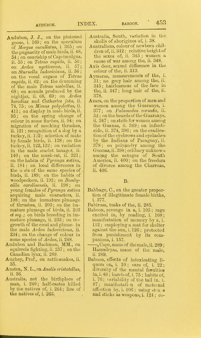 ATJDCBON. Audubon, J. J., on the pinioneil goose, i. 160; on the speculum of 3Iergus cacullalus, i. 3G5 ; on the pugnacity of male birds, ii. 48, 54; on courtship ot Capi imulgus, ii. 55; on Tetrao cupido, ii. 5,G; on Ardea nycticorax, ii. 57; on Sturnella ludoinciaua, ii. 56 ; on the vocal organs of Tetrao cupido, ii. 62; on the drumming of the male Tetrao umhdlus, ii. 68; on sounds produced by the nightjar, ii. 68, 69; on Ardm herodias and Cathartes jota, ii. 74, 75; on Mimus poly^lottus, ii. 411; ou display in male birds, ii. 95; on the spring change of colour in some fiunhes, ii. 94; on migration of mocking thrushes, ii. 12] ; recognition of a dog by a turkey, ii. 122; selection of mate by female birds, ii. 128; on the turkey, ii. 122,132; on variation in the male scailet tanagi r, ii. 140; on the musk-rat, ii. 321; on the habits of Pyranga xstiva, ii. 184; on local diiferences in the ursts of the same species of., birds, ii. 189; on the habits of woodpeckers, ii. 192; ou Bomhy- cilla carolinensis, ii. 198; on young females of Pyranga xstiva acquiring male cuaraotevs, ii. 198; on the immature plumage of thrushes, ii. 203; on the im- mature plumage of birds, ii. 203 et seq.; on birds breeding in im- mature plumage, ii. 233; on thn growth of the crest and plume- in the male Ai-dea ludoviciana, ii. 234; ou the change of colour in some species of Ardea, ii. 248. Audubon and Bachman, MM., on squirrels fighting, ii. 257; on the Canadian lynx, ii. 289. Aughey, Prof., on rattlesnakes, ii. 35. Austen, N. L., on Anolis cristatellus, ii. 36. Australia, not the birthplace of man, i. 240; half-castes killed by the natives of, i. 264; lice of Australia, South, variation in tliu skidla of aborigines of, i. 38. Australians, colour of newborn chil- dren of, ii. 342 ; relative height of the sexes of, ii. 345 ; women a cause of war among the, ii. 348. Axis deer, sexual difference in the colour of the, ii. 313. Aymaras, measurements of the, i. 51; no grey hair among the, ii. 345; hairlessness of the face in the, ii. 347; long hair of the, ii. 378. Azara, on the proportion of men and women among the Guaranys, i. 377; on Palamedea coruuta, ii. 52 ; on the beards of the Guaranys, ii. 347; on strife for women among the Guanas, ii. 349; ou infanti- cide, ii. 374, 396; on the eradica- tion of the eyebrows and eyelashn.s by the Indians of Paraguay, ii. 378; on polyandry among the Guanas,ii. 398; celibacyunknowii among the savages of South America, ii. 400; on the freedom of divorce among the Charruas, ii. 406. B. Babbage, 0., on the greater propor- tion of illegitimate female births, i. 377. Babirusa, tusks of the, ii. 285. Baboon, revenge in a, i. 105 ; rage excited in, by reading, i. 108; manifestation of memory by a, i. 112; employing a mat for shelter against the sun, i. 126 ; protected from punishment by its com- panions, i. 157. , Cape, mane of the male, ii. 289; Hamadrvas, niaue of tlie male, ii. 289. Baboon, effects of intoxicating li- quors on, i. 10; ears of, i. 22; diversity of the mental faeultiea in, i. 40 ; liands of, i. 75 ; habits of, i. 76; \flriability of the tail in. i. 87; mauifestati-n of mateinal afft.'ction by, i, 106 ; using st( n a