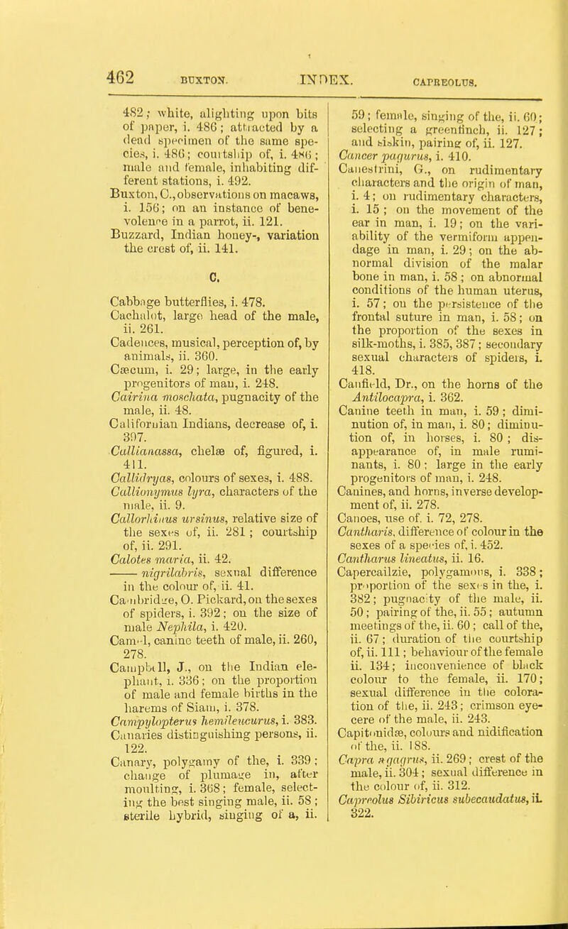 CAPREOLTJS. 4S2; white, alighting upon bits of pnper, i. 486; attracted by a (lenil spefimen of tlie sume spe- cies, i. 48(5; couitsliip of, i. 4h(; ; nmlo niid female, inliabiting dif- ferent stations, i. 492. Buxton, C, observations on macaws, i. 156; on an instance of bene- volence in a paiTot, ii. 121. Buzzard, Indian honey-, variation the crest of, ii. 141. C. Cabbnge butterflies, i. 478. Cachalot, large head of the male, ii. 261. Cadences, musical, perception of, by animalti, ii. 360. Ctecum, i. 29; large, in the early progenitors of man, i. 248. Cairina moHchata, pugnacity of the male, ii. 48. Califoruiau Indians, decrease of, i. 397. ■CalUanassa, chelse of, figured, i. 411. GalluJrijas, colours of sexes, i. 488. Gullionymus lyra, characters of the male, ii. 9. Callorldiius ursinus, relative size of the sexes of, ii. 281; courtship of, ii. 291. Calotes maria, ii. 42. nigrilahrk, sexual difference in the colnm' of, ii. 41. Ca'nhridL'e, O. Pickard,oa the sexes of spiders, i. 392; on the size of male Nephila, i. 420. Cam-l, canine teeth of male, ii. 260, 278. CampbiU, J., on the Indian ele- pliaiit, 1. 336; on the proportion of male and female births in the harems of Siaui, i. 378. Cnmpylopterm hemileucurus, 1. 383. Canaries distinguishing persons, ii. 122. Canary, polygamy of the, 1. 339; change of plumai,'e in, after monltin.E:, i. 308 ; female, select- ing the best singing male, ii. 58 ; Btei-ile hybrid, singing of a, ii. 59; female, singing of tlie, ii. 60; selecting a greenfinch, ii. 127; and fci.-5kin, pairing of, ii. 127. Cancer pugurus, 1. 410. Caneslrini, G., on rudimentary characters and the origin of man, i. 4; on rudimentary characters, i. 15 ; on the movement of the ear in man, i. 19; on the vari- ability of the vermiform appen- dage in man, i. 29; on the ab- normal division of the malar bone in man, i. 58 ; on abnormal conditions of the human uterus, i. 57; on the pi-rsistence of the frontal suture in man, i. 58; on the proportion of the sexes in silk-moths, i. 385, 387; secondary sexual characteis of spiders, L 418. Caiifit-ld, Dr., on the horns of the Antilocapra, i. 362. Canine teeth in man, i. 59; dimi- nution of, in man, i. 80; diminu- tion of, in hoi ses, i. 80; dis- appearance of, in male rumi- nants, i. 80; large in the early progenitors of man, i. 248. Canines, and horns, inverse develop- ment of, ii. 278. Canoes, use of. i. 72, 278. Gantharis. diiference of colour in the sexes of a spei-ies of, i. 452. Cantliarus lineatus, ii. 16. Capercailzie, polygamous, i. 338; pr'portion of the sexi s in the, i. 382; pugnacity of the male, ii. 50; pairing of the, ii. 55; autumn meetings of the, ii. 60; call of the, ii. 67; duration of tiie cuiirtship of, ii. Ill; behaviour of the female ii. 134; inconvenience of bhick colour to the female, ii. 170; sexual diiference iu the colora- tion of the, ii. 243; crimson eye- cere of tlie male, ii. 243. CapitonidiB, coluiu'sand nidification of the, ii. 188. Cnpra ncjagru^, ii. 269; crest of the male, ii. 304; sexual iliiference in the colour of, ii. 312. Caprmlm Sibiricus subecaudatus, iL 322.