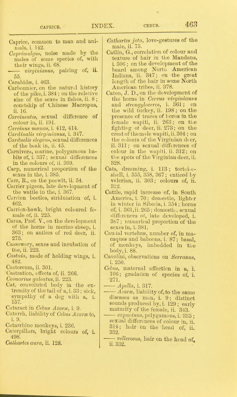 CAPRICE. Caprice, common to man and ani- mals, i. 142. CtijJrimuhjuf, noise made by the niiiles of some species of, with their wings, ii. 68, virginianus, pairing of, ii. 55. Carabidffi, i. 463. Carbonnier, on the natur.il history of the pike, i. 384 ; on the rein live size of the sesed in fishes, ii. 8 ; courtship of Chinese Macropus, ii. 16. Carcineutes, sexual difference of colour in, ii. 191. Curcinus mancts, i. 412, 414. Cardiitalis virgimanus, i. 347. Carduelis elegans, sexual ditferences of the beak in, ii. 45. Carnivoni, marine, polygamous ha- bits of, i. .S37; sexual diflerences in the colours of, ii. 309. Carp, numerical proportion of the sexes in the, i. 385. CaiT, K., on the peewit, ii. 54. Carrier pigeon, late development of the wattle in the, i. 367. Ciirrion beetles, stridulation of, i. 462. Carrion-hawk, bright coloured fe- male of, ii. 225. Carus, Prof. V., on the development of the horns in merino sheep, i. 363; on antlers of red deer, ii. 273. Cassowiiiy, sexes and incubation of the, ii. 223. Castnia, mode of holding wings, i. 482. Castoreum, ii. 301. Castration, effects of, ii. 266. Camarius galeatus, ii. 223. Cat, convoluted body in the ex- tremity of the tail of a, i. 33; sick, svmpathy of a dog with a, i. 157. Cataract in Cebua Azarse, i. 9. Catorrh. liability of Cehus Azarse to, i. 9. Cittarrhine monkeys, i. 236. Caterpillars, bright colours of, i. 498. CaUiartes aura, ii. 128. Cathartes jnfn, love-gestures of the male, ii. 75. Catlin, G., correlation of colour and texture of hair in the Mandans, i. 306; on the development of the beard among Nortu American Indians, ii. 347; on the great lengili of the hair in some North American tribes, ii. 378. Catoii, J. D., on the development of the horns in Cervus virginianus and strongyloceros, i. 361; on the wild turkey, ii. 198 ; on the presence of tracts of horns in the female wapiti, ii. 263; on tiie fighting ot deer, ii. 273; on the creist of themnle wapiti, ii. 304 ; on the colours of the Virginian d( er, ii. 311; on sexual dilftreuces of colour in the wapili, ii. 312; on tlie spots of the Virginian deer, ii. 328. Cats, dreaming, i. 113; tortui.-e- shell, i. 355, 358, 367; enticed by valerian, ii. 303; colours of, ii. 322. Cattle, rapid increase of, in South America, i. 70; domestic, lighter in winter in Siberia, i. 354; horns of, i. 361,ii. 265; domestic, sexual (lifierences ot, late developed, i. 307; numeiical proportion of the sexes in, i. 381. Cauiial vertebrae, number of, in ma- caques and baboons, i. 87; basal, of monkeys, imbedded in tlie body, i. 88. Cavolini, observations on Serranus, i. 250. Cthus, maternal affection in a, i. 106; gradation of species of, i. 271. Apella, i. 317. ■ Azarse, liability of,to the same diseases as mi.n, i. 9; distinct sounds produced by, i. 129; early maturity of the female, ii. 343. capucinus, polygamous, i. 335 ; sexual differtuces of colour in, ii. 314; huir on the head of, ii. 832. vellerosus, hair on the head of. ii. 332.