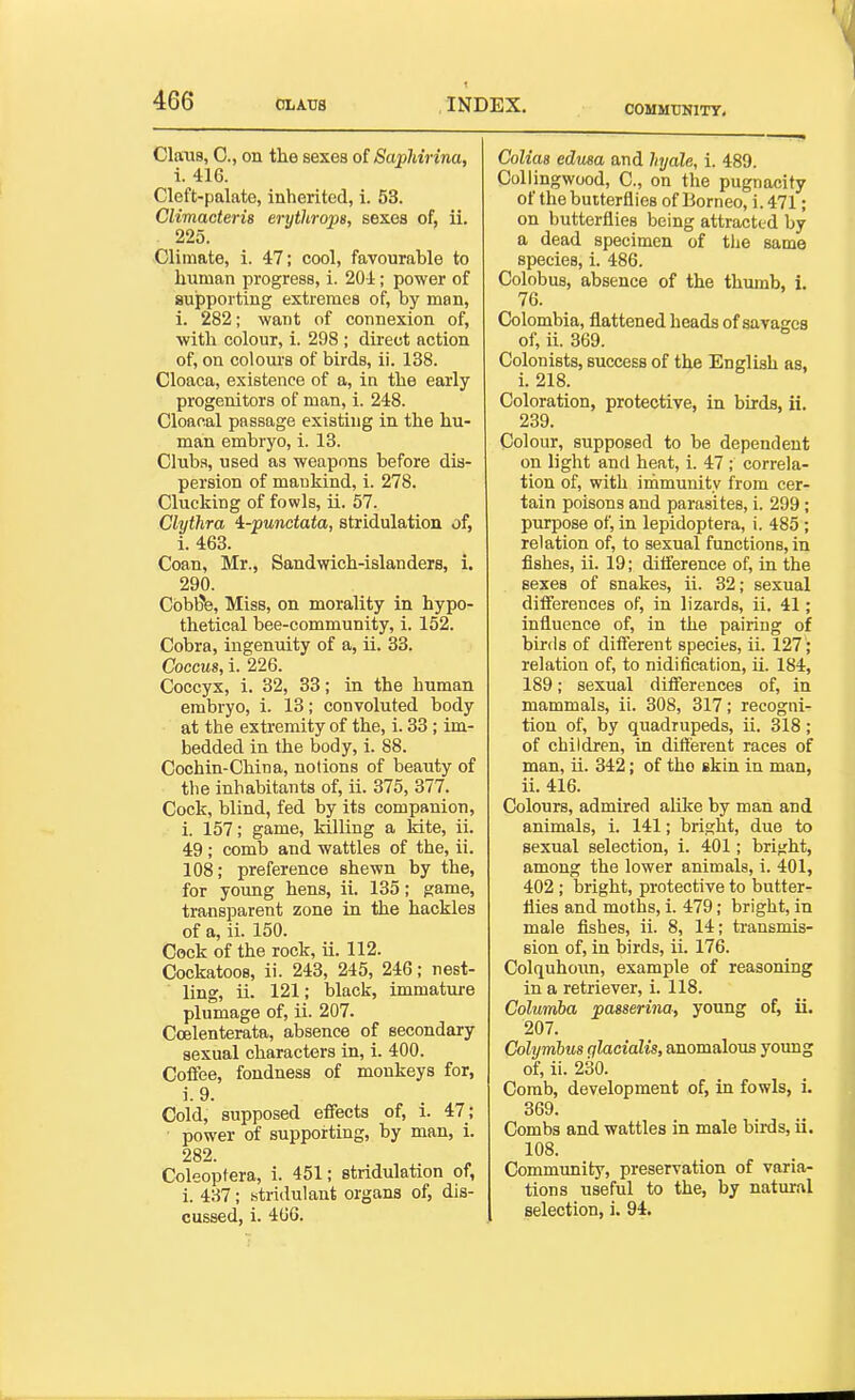 COMMTINITT. ClaiiB, C, on the sexes ot SapMrina, i. 416. Cleft-palate, inherited, i. 53. Climacteris erythrops, sexes of, ii. 225. Climate, i. 47; cool, favourahle to human progress, i. 204; power of Bujpporting extremes of, by man, 1. 282; want of connexion of, with colour, i. 298 ; direct action of, on colours of birds, ii. 138. Cloaca, existence of a, in the early progenitors of man, i. 248. Cloanal passage existing in the hu- man embryo, i. 13. Club.s, used as weapons before dis- persion of mankind, i. 278. Clucking of fowls, ii. 57. Clythra '^-punctata, stridulation of, i. 463. Coan, Mr., Sandwich-islanders, i. 290. Cobl5b, Miss, on morality in hypo- thetical bee-community, i. 152. Cobra, ingenuity of a, ii. 33. Coccus, i. 226. Coccyx, i. 32, 33; in the human embryo, i. 13; convoluted body at the extremity of the, i. 33; im- bedded in the body, i. 88. Cochin-China, notions of beauty of the inhabitants of, ii. 375, 377. Cock, blind, fed by its companion, i. 157; game, killing a kite, ii. 49; comb and wattles of the, ii. 108; preference shewn by the, for young hens, ii. 135; game, transparent zone in the hackles of a, ii. 150. Cock of the rock, ii. 112. Cockatoos, ii. 243, 245, 246; nest- ling, ii. 121; black, immature plumage of, ii. 207. Ccelenterata, absence of secondary sexual characters in, i. 400. CoflFee, fondness of monkeys for, i.9. Cold, supposed effects of, i. 47; ■ power of supporting, by man, i. 282. Coleoptera, i. 451; stridulation of, i. 437; stridulant organs of, dis- cussed, i. 466. Colias edusa and hyale, i. 489. Collingwood, C, on the pugnacity of the butterflies of Borneo, i. 471; on butterflies being attracted by a dead specimen of tlie same species, i. 486. Colobus, absence of the thumb, i. 76. Colombia, flattened heads of savages of, ii. 369. Colonists, success of the English as, i. 218. Coloration, protective, in birds, ii. 239. Colour, supposed to be dependent on light and heat, i. 47 ; correla- tion of, with immunity from cer- tain poisons and parasites, i. 299; purpose of, in lepidoptera, i. 485 ; relation of, to sexual functions, in fishes, ii. 19; difference of, in the sexes of snakes, ii. 32; sexual differences of, in lizards, ii. 41; influence of, in the pairing of birds of different species, ii. 127'; relation of, to nidification, ii. 184, 189; sexual differences of, in mammals, ii. 308, 317; recogni- tion of, by quadrupeds, ii. 318; of children, in different races of man, ii. 342; of tho skin in man, ii. 416. Colours, admired aUke by man and animals, i. 141; bright, due to sexual selection, i. 401; bright, among the lower animals, i. 401, 402 ; bright, protective to butter- flies and moths, i. 479; bright, in male fishes, ii. 8, 14; transmis- sion of, in birds, ii. 176. Colquhoim, example of reasoning in a retriever, i. 118. Columba jpasserina, young of, ii. 207. Colymhus qlacialis, anomalous yoimg of, ii. 230. Comb, development of, in fowls, i. 369. Combs and wattles in male birds, ii. 108. Community, preservation of varia- tions useful to the, by natural J selection, i. 94.