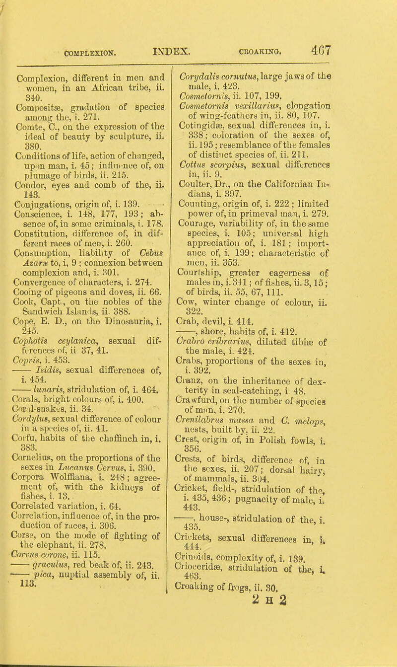 Complexion, diflferent in men and women, in an African tribe, ii. 840. Compositae, gradation of species among the, i. 271. Comte, C., on the expression of the ideal of beauty by sculpture, ii. 3S0. Conditions of life, action of changed, upon man, i. 45; infinenc^e of, on plumage of birds, ii. 215. Condor, eyes and comb of the, ii. 143. Conjugations, origin of, i. 139. Conscience, i. 148, 177, 193; ab- sence of, in some criminals, i. 178. Constitution, difference of, in dif- ferent races of men, i. 2G0. Consumption, liability of Cebus Azarse. to, i, 9 ; connexion between complexion and, i. 301. Convergence of ciiaracters, i. 274. Cooing of pigeons and doves, ii. 66. Cook, Capt., on tLe nobles of the Sandwich Islands, ii. 388. Cope, E. D., on the Dinosauria, i. 245. Cophotis ceylanica, sexual dif- ft-rences of, ii 37, 41. Copris, i. 453. Isidis, sexual differences of, i. 454. lunaris, stridulation of, i. 464. Corals, bright colours of, i. 400. Coral-snakfS, ii. 34. Cordylus, sexual difference of colour in a sppcies of, ii. 41. Corfu, habits of the chaffinch in, i. 383. Cornelius, on the proportions of the sexes in Lucanus Cervus, i. 390. Corpora Wolffiana, i. 248; agree- ment of, with the kidneys of fishes, i. 13. Correlated variation, i. 64. Correlation, influence of, in the pro- duction of races, i. 306. Corse, on the mode of fighting of the elephant, ii. 278. Corvus ciirone, ii. 115. graculus, red beak of, ii. 243. • pica, nuptial assembly of, ii. Cnrydalis cornutus, large jaws of the male, i. 423. Cosmetornis, ii. 107, 199. Cosmetornis vexillariun, elongation of wing-feathers in, ii. 80, 107. CotingidaB, sexual differences in, i. 338; coloration of the sexes of, ii. 195; resemblance of the females of distinct species of, ii. 211. Cottus scorpius, sexual differences in, ii. 9. Coulter, Dr., on the Californian In- dians, i. 397. Counting, origin of, i. 222 ; limited power of, in primeval man, i. 279. Courage, variability of, in the same species, i. 105; universal high appreciation of, i. 181; import- ance of, i. 199; chaiacteriotic of men, ii. 353. Courtship, greater eagerness of males in, i. 341; of fishes, ii. 3,15; of birds, ii. 55, 67, 111. Cow, winter change of colour, ii. 322. Crab, devil, i. 414. , shore, habits of, i. 412. Crahro cribrarius, dilated tibiaj of the male, i. 424. Crabs, proportions of the sexes in, i. 392. Cianz, on the inheritance of dex- terity in seal-catching, i. 48. Crawfurd, on the number of species of man, i. 270. Crenilahrus massa and C. melop/f, nests, built by. ii. 22. Crest, origin of, in Polish fowls, i, 356. Crests, of birds, difference of, in the sexes, ii. 207; dorsal hairy, of mammals, ii. 3iJ4. Cricket, field-, stridulation of the, i. 435,436; pugnacity of male. i. 443. , house-, stridulation of the. i 435. Crifkets, sexual differences in i* 444. Crinoids, complexity of, i. 139. Crioeeridse, stridulation of the, L 463. Croaking of frogs, ii, 30.