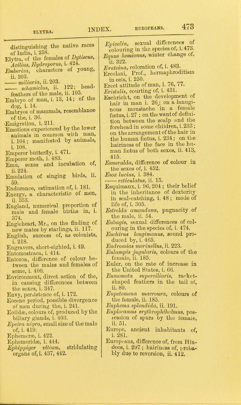 ELTTBA. distinguishing the native races of India, i. 258. . Elytra, of the females of Dytucus, Acilius, Hydroporm, i. 424. Emberiza, characters of young, ii. 203. miliaria, ii. 203. schosniclus, ii. 122; head- feathers of the male, ii. 105. Embryo of man, i. 13, 14; of the dog, i. 14. Embryos of mammals, resemblance of the, i. 36. 'Emigration, i. 211. Emotions experienced by the lower animals in common with man, i. 104 ; manifested by animald, i. 108. Emperor butterfly, i. 471. Emperor moth, i. 483. Emu, sexes and incubation of, ii. 224. Emulation of singing birds, ii. 59. Endurance, estimation of, i. 181. Energy, a characteristic of men, ii. 353. England, numerical proportion of male and female births in, i. 374. Engleheart, Mr., on the finding of new mates by starlings, ii. 117. English, success of, as colonists, i. 218. Engravers, short-sighted, i. 49. Entomostraca, i. 414. Entozoa, difference of colour be- tween the males and females of some, i. 400. Environment, direct action of the, in causing differences between tlie sexes, i. 347. Envy, peroistence of, i. 172. Eocene period, possible divergence of men during the, i. 241. Eolidse, colours of, produced by the biliary glands, i. 408. Epeira nigra, small size of the male of, i. 419. Ephemerffi, i. 422. Ephemeridse, i. 444. Ephippiger vilium, stridulating organs of,i. 437, 442. Epicalia, sexual differences of colouring in ihc species of, i.473. Equm hemionus, winter change of, ii. 322. Erateina, coloration of, i. 483. Ercolani, Prof., hermaphroditism in eels, i. 250. Erect attitude of man, i. 76, 77. Eristalia, courting of, i. 431. Eschricht, on the development of hair in man i. 26.; on a lanugi- nous moustache in a female foetus, i. 27 ; on the want of defini- tion between the scalp imd the forehead in some children, i. 233; on the arrangement of the hair in the human foetus, i. 234; on the hairiness of the face in the hu- man fostus of both sexes, ii. 413, 415. Esmeralda, difference of colour in the sexes of, i. 452. Esox lucius, i. 384. reticulatus, ii. 15. Esquimaux, i. 96,204; their belief in the inheritance of dexterity in seal-catching, i. 48 ; mode of life of, i. 305. Estrelda amandava, pugnacity of the male, ii. 54. Euhagis, sexual differences of col- ouring in the species of, i. 474. Euchirus longimanus, sound pro- duced by, i. 465. Eudromias morinellus, ii. 223. Eulampis jugularis, colours of the female, ii. 185. Euler, on the rate of increase in the United States, i. 66. Eumomota superoiliaris, rafket- shaped feathers in the tail of, ii. 80. Eupetomena macroura, colours of the female, ii. 185. Euphema splendida, ii. 191. Euplocamus erytlirophthalmus, pos- fccssiou of spurd by the female, ii. 51. Europe, ancient inhabitants of< i. 281. Europeans, difference of, from Hin- doos, i. 297 ; hairiness of, jiroba- bly due to reversion, ii. 412.