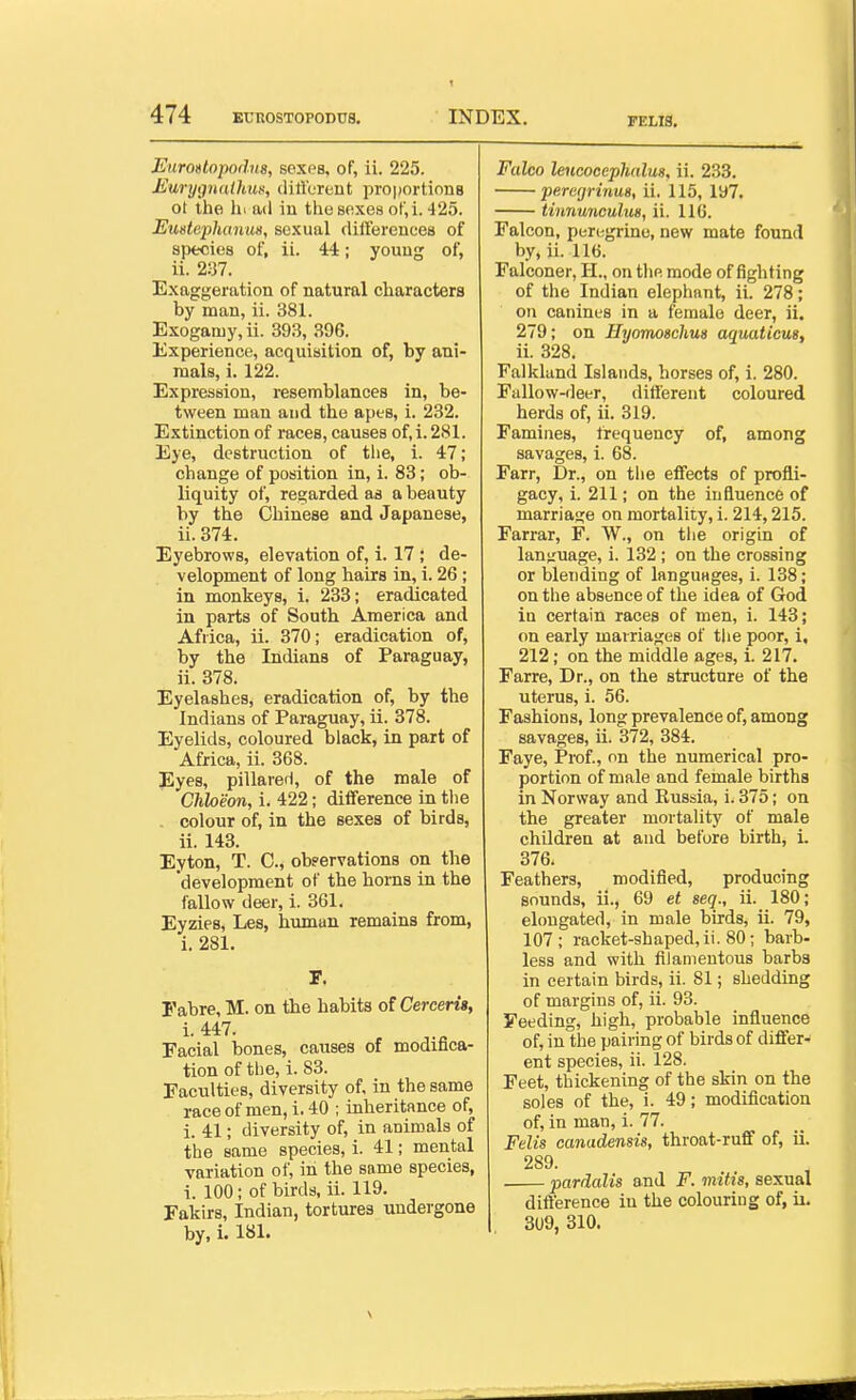 FELI8. Euroslopodus, sexes, of, ii. 225. MuryijnaUmn, cUrt'crent pro|)ortion8 ot the hi ad in the sexes ot',i. 425. Eustephanus, sexual differeuces of species of, ii. 44; youug of, ii. 2:37. Exaggeration of natural characters by man, ii. 381. Exogamy, ii. 393, 396. Experience, acquisition of, by ani- mals, i. 122. Expression, resemblances in, be- tween man and the apes, i. 232. Extinction of races, causes of, i. 281. Eye, destruction of the, i. 47; change of position in, i. 83; ob- liquity of, regarded as a beauty by the Chinese and Japanese, ii. 374. Eyebrows, elevation of, i. 17 ; de- velopment of long hairs in, i. 26 ; in monkeys, i. 233; eradicated in parts of South America and Africa, ii. 370; eradication of, by the Indians of Paraguay, ii. 378. Eyelashes, eradication of, by the Indians of Paraguay, ii. 378. Eyelids, coloured black, in part of Africa, ii. 368. Pyes, pillarerl, of the male of Chheon, i. 422; difference in the , colour of, in the sexes of birds, ii. 143. Eyton, T. C, obpervations on the development of the horns in the fallow deer, i. 361. Eyzies, Les, human remains from, i. 281. r. Fabre, M. on the habits oiCerceri», i. 447. Facial bones, causes of modifica- tion of the, i. 83. Faculties, diversity of. in the same race of men, i. 40 ; inheritance of, i. 41; diversity of, in animals of the same species, i. 41; mental variation of, in the same species, i. 100; of birds, ii. 119. Fakirs, Indian, tortures undergone by, 1. 181. Falco leucocephulu8, ii. 233. peregrinu8, ii, 115, 197. tinnunculm, ii. 116. Falcon, per(;grino, new mate found by, ii. 116. Falconer, H., on the mode of fighting of the Indian elephant, ii. 278; on canines in a female deer, ii. 279; on Hyomosehus aquaticus, ii. 328. Falkland Islands, horses of, i. 280. Fallow-deer, ditt'erent coloured herds of, ii. 319. Famines, frequency of, among savages, i. 68. Farr, Dr., on the eifects of profli- gacy, i. 211; on the influence of marriage on mortality, i. 214,215. Farrar, F. W., on the origin of lan^'uage, i. 132 ; on the crossing or blending of languages, i. 138; on the absence of the idea of God in certain races of men, i. 143; on early marriages of the poor, i, 212; on the middle ages, i. 217. Farre, Dr., on the structure of the uterus, i. 56. Fashions, long prevalence of, among savages, ii. 372, 384. Faye, Prof., on the numerical pro- portion of male and female births in Norway and Eussia, i. 375; on the greater mortality of male children at and before birth, i. 376. Feathers, modified, producing sounds, ii., 69 et seq., ii. 180; elongated, in male birds, ii. 79, 107 ; racket-shaped, ii. 80; barb- less and with filamentous barbs in certain birds, ii. 81; shedding of margins of, ii. 93. Feeding, high, probable influence of, in the pairing of birds of differ- ent species, ii. 128. Feet, thickening of the skin on the soles of the, i. 49; modification of, in man, i. 77. Felis canadensis, throat-ruff of, ii. 289. pardalis and F. mif is, sexual dift'erence in the colouring of, ii. 309, 310.