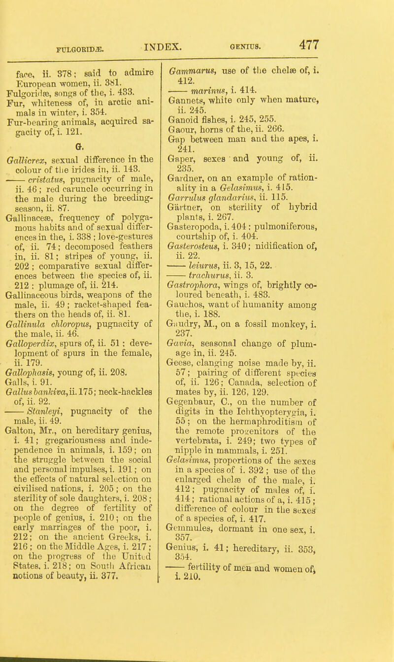 FTJLGORlDiE. face, ii. 378; said to admire European women, ii. 381. Fulgoriilffl, songs of the, i. 433. Fur, whiteness of, in arctic ani- mals in winter, i. 354. Fur-bearing animals, acquired sa- gacity of, i. 121. G. GalKcre.z, sexual difference in the colour of tlie irides in, ii. 143. cristatus, pu.>j;naeity of male, ii. 46 ; red caruncle occurring in the male during the breeding- season, ii. 87. Gallinacese, frequency of polyga- mous habits and of sexual differ- ences in the, i. 338 ; love-gestures of, ii. 74; decomposed feathers in, ii. 81; stripes of young, ii. 202 ; comparative sexual differ- ences between the species of, ii. 212 : plumage of, ii. 214. Gallinaceous birds, weapons of the male, ii. 49; racket-shaped fea- thers on the heads of, ii. 81. GalUnula chloropus, pugnacity of the male, ii. 46. Galloperdix, spurs of, ii. 51; deve- lopment of spius in the female, ii. 179. Galloplmsis, young of, ii. 208. Galls, i. 91. Gallusbankiva,u. 175; neck-hackles of, ii. 92. Stanleyi, pugnacity of tbe male, ii. 49. Galton, Mr., on hereditary genius, 1. 41; gregariousness and inde- pendence in animals, i. 159; on the struggle between the social and personal impulses, i. 191; on the eSects of natural selection on civilised nations, i. 205 ; on the sterility of sole daughters, i. 208; on the degree of fertility of people of genius, i. 210; on the early marriages of the poor, i. 212; on the ancient Greeks, i. 216; on the Middle Ages, i. 217; on the progress of Iho Unitud States, i. 218; on South African notions of beauty, ii. 377. Gammarus, use of the chelae of, i. 412. marinm, i. 414. Gannets, white only when mature, ii. 245. Ganoid fishes, i. 245, 255. Gaour, horns of the, ii. 266. Gap between man and the apes, i. 241. Gaper, sexes and young of, ii. 235. Gardner, on an example of ration- ality in a Gelasimus, i. 415. Garrulus glandarius, ii. 115. Gartner, on sterility of hybrid plants, i. 267. Gasteropoda, i. 404; pulmoniferous, courtship of, i. 404. Gasterosteus, i. 340; nidification of, ii. 22. leiurus, ii. 3,15, 22. trachurus, ii. 3. Gastrophora, wings of, brightly co- loured beneath, i. 483. Gauuhos, want of humanity among tlie, i. 188. Giiudry, M., on a fossil monkey, i. 237. Guvia, seasonal change of plum- age in, ii. 245. Geese, clanging noise made by, ii. 67; pairing of diflferent sptcies of, ii. 126; Canada, selection of mates by, ii. 126, 129. Gegenbaur, C., on the number of digits in the Ichthyopterygia, i. 55; on the hermaphroditism of the remote prouenitors of the vertebrata, 1. 249; two types of nipple in mammals, i. 25L Gelasimus, proportions of the sexes in a species of i. 392 ; use of the enlarged chelre of the male, i. 412; pugnacity of males of, i. 414; rational actions of a, i. 415 ; difference of colour in the sexes of a species of, i. 417. Gemmules, dormant in one sex, 1, 357. Genius, i. 41; hereditary, ii. 353, 3.54. fertility of men and women ofi i. 210.