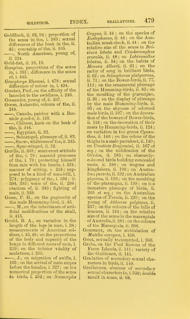 GOLDPmCH. Goldfinch, ii. 62, 94; proportion of the sexes in the, i. 383; sexual diflerencea of the beak in the, ii. 45; courtship of the, ii. 105. ■ , North American, young of, ii. 234. Gold-fish, ii. 18, 19. Gomphus, proportions of the sexes in, i. 391; diflerence in the sexes of, i. 445. Gonepteryx Rhamni, i. 478; sexual ditference of colour in, i. 494. Goodsir, Prof., on the atSnity of the lancelet to the ascidians, i. 246. Goosander, young of, ii. 207. Goose, Antarctic, colours of the, ii. 244. , Canada, pairing with ia Ber- niele gander, ii. 126. , Chinese, knob on the beak of the, ii. 144. , Egyptian, ii. 52. , Sebastopol, plumage of, ii. 83. , Snow-, whiteness of the, ii. 245. , Spur-winged, ii. 52. Gorilla, ii. 348; semi-erect attitude of the, i. 78; mastoid processes of the, i. 79; protecting himself from rain with his hands, i. 234; manner of silting, i. 234; sup- posed to be a kind of mamirill, i. 274; polygamy of the, i. :-i34 ; ii. • 394, 395; voice of the, ii. 298; cranium of, ii. 343; fighting of male, ii. 349. Gosse, P. H., on the pugnncity of the male Humming-bird, ii. 45. , M., on the inheritance of arti- ficial modifications of the skull, ii. 415. Gould, B. A., on variation in the length of the legs in man, i. 38; measurements of American sol- diers, i. 45,48; on the proportions of the body and capacity of the lungs in dilfereut races of men, i. 259; on the inl'erior vitality of mulattoes, i. 265. • . J., on migration of swifts, i. 165 ; on the arrival of male snipes before the females, i. 327; on tlie numerical proportion of the sexes in birds, i. a82; on Neomor^ha Grypus, ii. 44 ; on the species of Eustephanus, ii. 44 ; on the Aus- tralian musk-duck, ii. 44 ; on the relative size of the sexes in Bri- ziura lobata and Gincloramphus cruralis, ii. 48; ou Lobivanellus lohatus, ii. 54; on the habits of Menura Alberti, ii. 61; on the rarity of song in brilliant birds, ii. 62; on Selasphorus platycercm, ii. 71; on the Bower-birds, ii. 77, 113; on the ornamental plumage of the Humming-birds, ii. 85; on the moulting of the ptarmigan, ii. 91; on the display of plumage by the male Humming-birds, ii. 95; on the shyness of adorned male birds, ii. 107; on tlie decora- tion of the bowers of Bower-birds, ii. 124; on the decoration of their nests by Humming-birds, ii. 124; on variation in tlie genus Gynan- thus, ii. 140 ; on the colour of the thighs in a male parrakeet, ii. 140; on Urosticte Benjamini, ii. 167 et seq.; on the nidiflcation of the Orioles, ii. 185; on obscurely- coloiired birds building concealed nests, ii. 186; on trogons and kingfishers, ii. 190; on Austra- lian parrots, ii. 192; on Australian pigeons, ii. 193; on the moulting of the ptarmigan, ii. 199 ; on the immature plumiige of birds, ii. 205 et seq.; on the Australian species of Tiirntx, ii. 220; on the young of Aithurus polytmus, ii. 237; on the colours of the bills of toucans, ii. 244; on the relative size of the sexes in the marsupials of Australia, ii. 281: on the colours of the Marsnpiuls, ii. 308. Goureaux, on the stridulatioa of Mutilla europxa, i. 450. Gout, sexually transmitted, i. 366. Graba, on the Pied Ravens of the Feroe Islands, ii. 141; variety of the Guillemot, ii. 141. Gradation of secondHry sexual cha- racters in birds, ii. 1-19. Grallatores, absence of secondary sexual characters in, i.339; double moult in some, ii. 88.