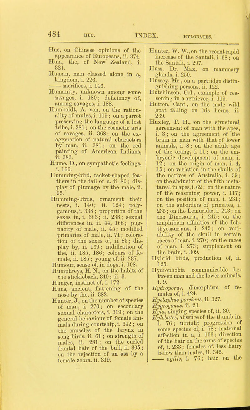 ^84 Hro. HYLOBATES. Hue, on Chinese opinions of the appeai auco of Europeans, ii. 374. Huia, the, of New Zealand, i. 321. Human, man classed alone in a, kingdom, i. 226. sacrifices, i. 146. Humanity, unknown among some savages, i. 180; deficiency of, among savages, i. 188. Humboldt, A. von, on the ration- ality of mules, i. 119; on a parrot preserving the language of a lost tribe, i. 281; on the cosmetic arts of savages, ii. 368; on the ex- aggeration of natural characters by man, ii. 381; on the red painting of American Indians, ii. 383. Hume, D., on sympathetic feelings, i. 166. Humming-bird, racket-shaped fea- thers in the tail of a, ii. 80 ; dis- play of plumage by the male, ii. 95. Humming-birds, ornament their nests, i. 140; ii. 124; poly- gamous, i. 338 ; proportion of the sexes in, i. 383; ii. 238; sexual differences in, ii. 44, 168; pug- nacity of male, ii. 45; modified primaries of male, ii. 71; colora- tion of the sexes of, ii. 85; dis- play by, ii. 169; nidification of the, ii. 185, 186; colours of fe- male, ii. 185 ; young of, ii. 237. Humour, sense of, in dogs, i. 1 OS. Humphreys, H. N., on the habits of the stickleback, 340; ii. 3. Hunger, instinct of, i. 172. Huns, ancient, flattening of the nose by the, ii. 382. Hunter, J., on the number of species of man, i. 270; on secondary sexual characters, i. 319; on the general behaviour of female ani- mals during courtship, i. 342 ; on the muscles of the larynx in song-birds, ii. 61; on strength of males, ii. 281; on the curled frontal hair of the bull, ii. 305; on the rejection of an asa by a Hunter, W. W., on the recent rapid increase of the Santali, i. 68; on the Santali, i. 297. Huss, Dr. Mux, on mammary glands, i. 250. Hussey, Mr., on a partridge distin- guishing persons, ii. 122. Hutchinson, Col., example of rea- soning in a retriever, i. 119. Hutton, Capt., on the male wild goat falling on his homs, ii. 2G9. Huxley, T. H., on the structural agreement of man with the apes, i. 3; on the agreement of the brain in man with that of lower animals, i. 8; on the adult age of the orang, i. 11; on tlie em- bryonic development of man, i. 12; on the origin of man, i. 4, 15 ; on variation in the skulls of the natives of Australia, i. 39; on the abductor of the fifth meta- tarsal in apes, i. 62 ; on the nature of the reasoning power, i. 117; on the position of man, i. 231; on the suborders of primates, i. 235; on the Lemmidie, i. 243; on the Dinosauria, i. 245; on the amphibian afSnities of the Ich- tliyosaurians, i. 245; on vari- ability of the skull in certain races of man, i. 270; on the races of man, i. 273; supplemmt on the brain, i. 309. Hvbrid birds, production of, ii. 125. Hydrophobia communicable be- tween man and the lower animals, i. 9. Hydroporus, dimorphism of fe- males of, 1. 424. Hyelaphus porcinus, ii. 327. Hygrogonus, ii. 23. Hyla, singing species of, ii. 30. Eylobaies, absence of the thumb in, i. 76; ujiright progression of some species of, i. 78; maternal aifection in a, i. 106; direction of the hair on the arms of species of, i. 233; females of, less hairy below than males, ii. 345.