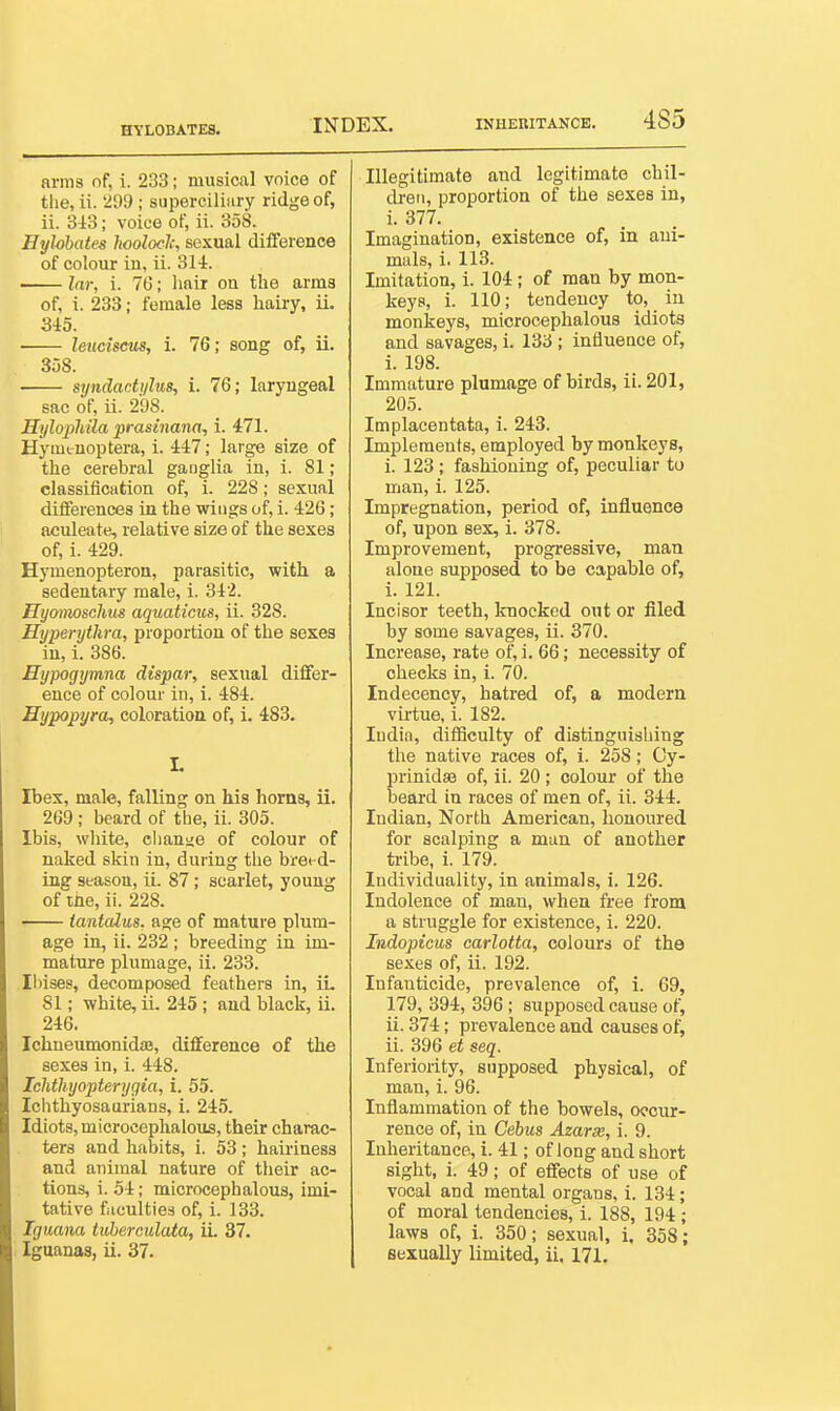 HYLOBATES. arms nf, i. 233; musical voice of the, ii. '299 ; superciliary ridge of, ii. 343; voice of, ii. 358. Eylobates hoolock, sexual difference of colour iu, ii. 314. Inr, i. 76; linir on the arms of, i. 233; female less hairy, ii. 345. leuciseus, i. 76; song of, ii. 358. syndacti/lus, i. 76; laryngeal sac of, ii. 298. HylopMla'prasinana, i. 471. Hyminoptera, i. 447; large size of the cerebral ganglia in, 1. 81; classification of, i. 228 ; sexual differences iu the wings of, i. 426; aculeate, relative size of the sexes of, 1. 429. Hymenopteron, parasitic, with a sedentary male, i. 342. Hyomoschus aquaticus, ii. 328. Hyperytkra, proportion of the sexes iu, i. 386. Eypogymna dispar, sexual differ- ence of colour in, i. 484. Hypopyra, coloration of, i. 483. L Ibex, male, falling on his horns, ii. 269 ; beard of the, ii. 305. Ibis, white, change of colour of naked skin in, during the bret-d- ing season, iL 87; scarlet, young of ihe, ii. 228. tantalus, age of mature plum- age in, ii. 232; breeding in im- mature plumage, ii. 233. Ibises, decomposed feathers in, iL 81; white, ii. 245; and black, ii. 246. Ichneumonida, difference of the sexes in, i. 448. Ichthyopterygia, i. 55. Ichthyosaurians, i. 245. Idiots, microcephalous, their charac- ters and habits, i. 53 ; hairiness and animal nature of tlieir ac- tions, i. 54; microcephalous, imi- tative fitculties of, i. 133. Iguana tiiherculata, iL 37. Iguanas, ii. 37. Illegitimate and legitimate chil- dren, proportion of the sexes iu, i. 377. Imagination, existence of, in ani- mals, L 113. Imitation, i. 104; of man by mon- keys, L 110; tendency to, in monkeys, microcephalous idiots and savages, i. 133 ; influence of, i. 198. Immature plumage of birds, ii. 201, 205. Implacentata, i. 243. Implements, employed by monkeys, i. 123; fashioning of, peculiar to man, i. 125. Impregnation, period of, influence of, upon sex, i. 378. Improvement, progressive, man alone supposed to be capable of, L 121. Incisor teeth, knocked out or filed by some savages, ii. 370. Increase, rate of, i. 66; necessity of checks in, i. 70. Indecency, hatred of, a modern virtue, i. 182. India, diflSculty of distinguishing the native races of, i. 258; Cy- prinidsB of, ii. 20 ; colour of the beard in races of men of, ii. 344. Indian, North American, honoured for scalping a man of another tribe, i. 179. Individuality, in animals, i. 126. Indolence of man, when free from a struggle for existence, i. 220. Indopicus carlotta, colours of the sexes of, ii. 192. Infanticide, prevalence of, i. 69, 179, 394, 396; supposed cause of, ii. 374; prevalence and causes of, ii. 396 et seq. Inferiority, supposed physical, of man, i. 96. Inflammation of the bowels, occur- rence of, in Cebus Azarse, i. 9. Inheritance, i. 41; of long and short sight, i. 49; of effects of use of vocal and mental organs, i. 134; of moral tendencies, i. 188, 194; laws of, L 350; sexual, L 358; sexually limited, ii. 171.