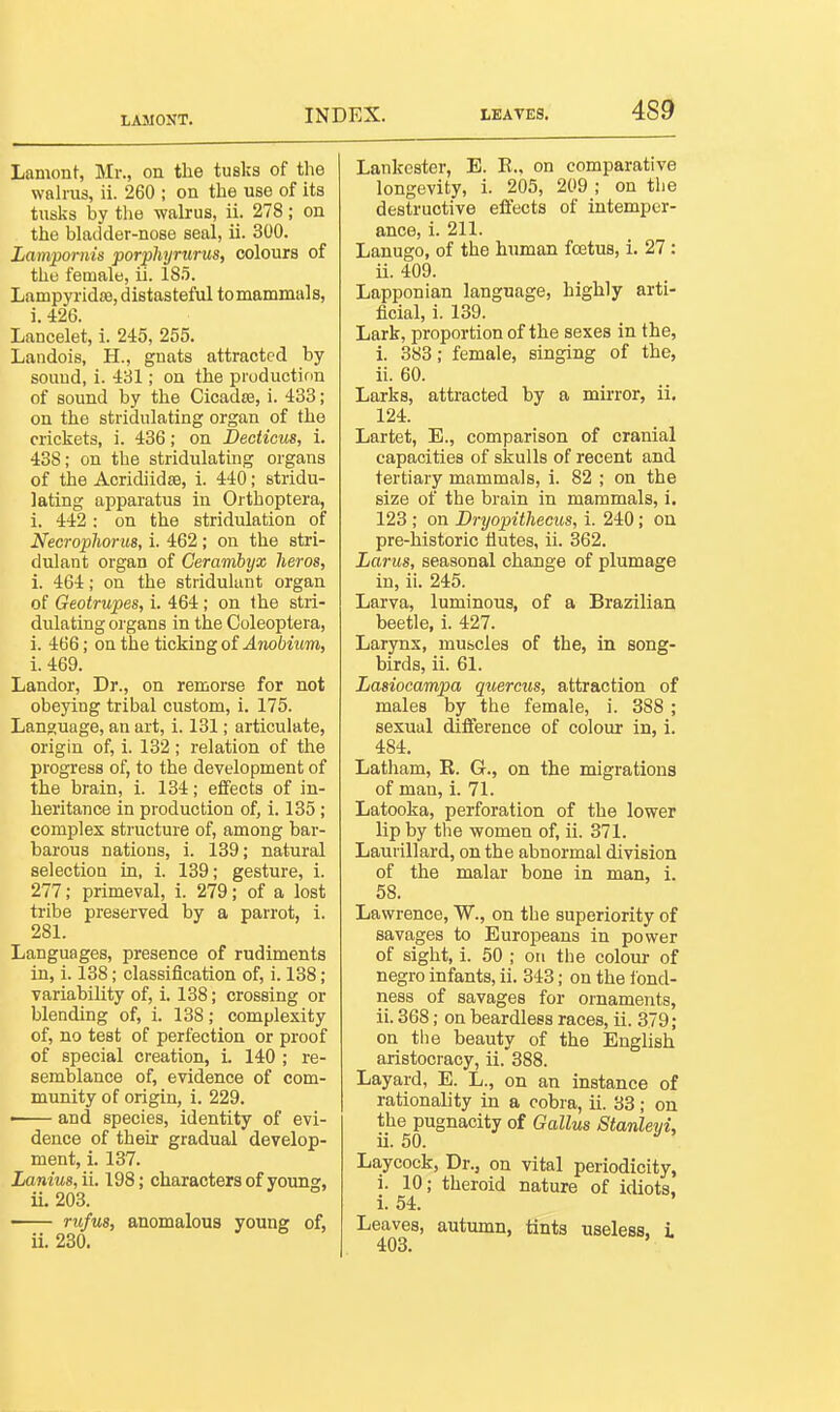 LAMONT. Lamont, Mr., on the tuslis of the wah-us, ii. 260 ; on the use of its tusks by tlie walrus, ii. 278; on the bladder-nose seal, ii. 300. Lampomis porpUijrurus, colours of the female, ii. 18.5. Lampyridffi, distasteful to mammals, i. 426. Lancelet, i. 245, 255. Landois, H., gnats attracted by souud, i. 431; on the production of sound by the Cicadsa, i. 433; on the stridulating organ of the crickets, i. 436; on Declicus, i. 438; on the stridulating organs of the Acridiid£e, i. 440; stridu- lating apparatus in Orthoptera, i. 442 : on the stridulation of Necropliorm, i. 462; on the stri- didant organ of Cerambyx hews, i. 464; on the stridukmt organ of Geotrupes, i. 464 ; on the stri- dulating organs in the Goleoptera, i. 466; on the ticking of Anobiim, i. 469. Lander, Dr., on remorse for not obeying tribal custom, i. 175. Language, an art, i. 181; articulate, origin of, i. 132 ; relation of the progress of, to the development of the brain, i. 134; effects of in- heritance in production of, i. 135; complex structure of, among bar- barous nations, i. 139; natural selection in, i. 139; gesture, i. 277; primeval, i. 279; of a lost tribe preserved by a parrot, i. 281. Languages, presence of rudiments in, i. 138; classification of, i. 138; variability of, i. 138; crossing or blending of, i. 138; complexity of, no test of perfection or proof of special creation, i. 140 ; re- semblance of, evidence of com- munity of origin, i. 229. • and species, identity of evi- dence of their gradual develop- ment, i. 137. Lanius, ii. 198; characters of young, ii. 203. rtifm, anomalous young of, ii. 230. Lankester, E. E., on comparative longevity, i. 205, 209 ; on the destructive effects of intemper- ance, i. 211. Lanugo, of the hiunan foetus, i. 27 : ii. 409. Lapponian language, highly arti- ficial, i. 139. Lark, proportion of the sexes in the, i. 383; female, singing of the, ii. 60. Larks, attracted by a mkror, ii. 124. Lartet, E., comparison of cranial capacities of skulls of recent and tertiary mammals, i. 82 ; on the size of the brain in mammals, i. 123; on Dryopithecus, i. 240; on pre-historic flutes, ii. 362. Larus, seasonal change of plumage in, ii. 245. Larva, luminous, of a Brazilian beetle, i. 427. Larynx, muscles of the, in song- birds, ii. 61. Lasiocampa quercus, attraction of males by the female, i. 388 ; sexual difference of colour in, i. 484. Latham, K. G., on the migrations of man, i. 71. Latooka, perforation of the lower lip by the women of, ii. 371. Laurillard, on the abnormal division of the malar bone in man, i. 58. Lawrence, W., on the superiority of savages to Europeans in power of sight, i. 50 ; on the colour of negro infants, ii. 343; on the ibnd- ness of savages for ornaments, ii. 368; on beardless races, ii. 379; on the beauty of the English aristocracy, ii. 388. Layard, E. L., on an instance of rationality in a cobra, ii. 33 ; on the pugnacity of Gallus Stanlevi, ii. 50.  Laycoek, Dr., on vital periodicity, i. 10; theroid nature of idiots, i. 54. Leaves, autumn, tints useless, L 403.