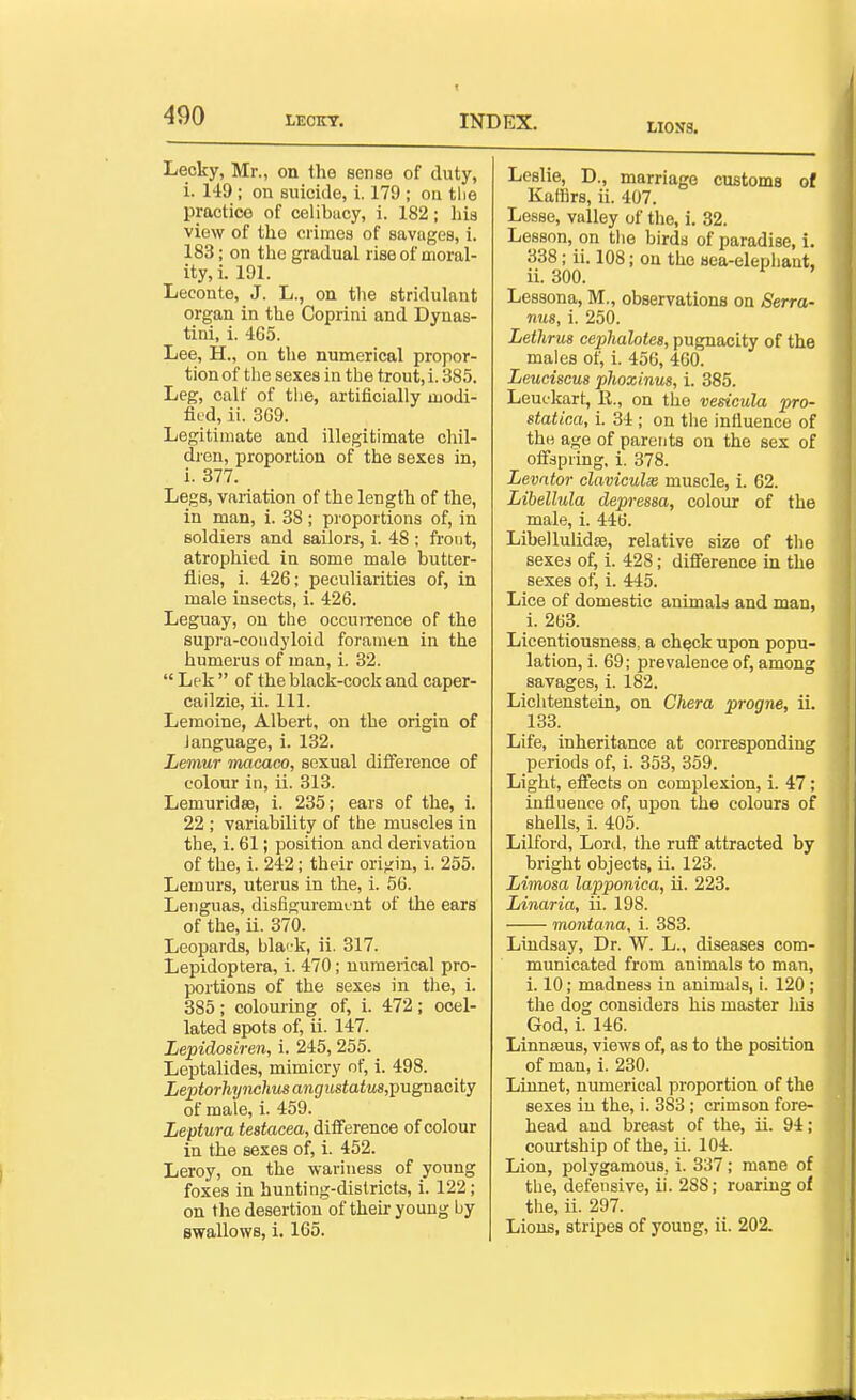 LI05J3. Lecky, Mr., on the sense of duty, i. 149 ; on suicide, i. 179 ; on tlie practice of celibacy, i. 182; his view of the crimes of savages, i. 183; on the gradual rise of moral- ity, i. 191. Leconte, J. L., on tlie stridulant organ in the Coprini and Dynas- tini, i. 465. Lee, H., on the numerical propor- tion of the sexes in the trout, i. 385. Leg, calf of the, artificially modi- fied, ii. 3G9. Legitimate and illegitimate chil- dren, proportion of the sexes in, i. 377. Legs, variation of the length of the, in man, i. 38; proportions of, in soldiers and sailors, i. 48 ; front, atrophied in some male butter- flies, i. 426; peculiarities of, in male insects, i. 426. Leguay, on the occurrence of the supra-coudyloid foramen in the humerus of man, i. 32.  Lek  of the black-cock and caper- cailzie, ii. 111. Lemoine, Albert, on the origin of language, i. 132. Lemur macaco, sexual difference of colour in, ii. 313. LemuridsB, i. 235; ears of the, i. 22 ; variability of the muscles in the, i. 61; position and derivation of the, i. 242; their origin, i. 255. Lemurs, uterus in the, 1. 56. Lenguas, disfigurement of the ears of the, ii. 370. Leopards, bla'-k, ii. 317. Lepidoptera, i. 470; numerical pro- portions of the sexes in the, i. 385; colouring of, i. 472; ooel- lated spots of, ii. 147. Lepidosiren, i. 245, 255. Leptalides, mimicry of, i. 498. Leptorhtjnchusangustatus,pugn&city of male, i. 459. Leptura testacea, diiference of colour in the sexes of, i. 452. Leroy, on the wariness of young foxes in hunting-districts, i. 122; on the desertion of theu-young by swallows, i. 165. Leslie, D., marriage customs of Kaffirs, ii. 407. Lesse, valley of the, i. 82. Lesson, on the birds of paradise, i. 338; ii. 108; on the aea-elephant, ii. 300. Lessona, M., observations on Serra- rms, i. 250. Lethrus cephalotes, pugnacity of the males of, i. 456, 460. Leuciscus phoxinus, i. 385. Leufkart, 11., on the vesicula pro- statica, i. 34 ; on the influence of the age of parents on the sex of offspring, i. 378. Levator claviculie muscle, i. 62. Libellula depressa, colour of the male, i. 446. Libellulidfe, relative size of the sexes of, i. 428; difference in the sexes of, i. 445. Lice of domestic animals and man, i. 263. Licentiousness, a ch^ck upon popu- lation, i. 69; prevalence of, among savages, i. 182. Lichtenstein, on Chera progne, ii. 133. Life, inheritance at corresponding periods of, i. 353, 359. Light, effects on complexion, 1. 47; influence of, upon the colours of shells, i. 405. Lilford, Lord, the ruff attracted by bright objects, ii. 123. Limosa lapponica, ii. 223. Linaria, ii. 198. montana, i. 383. Lindsay, Dr. W. L., diseases com- municated from animals to man, i. 10; madness in animals, i. 120 ; the dog considers his master his God, i. 146. Linnseus, views of, as to the position of man, i. 230. Linnet, numerical proportion of the sexes in the, i. 383 ; crimson fore- head and breast of the, ii. 94; courtship of the, ii. 104. Lion, polygamous, i. 337; mane of the, defensive, ii. 2S8; roaring of the, ii. 297. Lions, stripes of young, ii. 202.