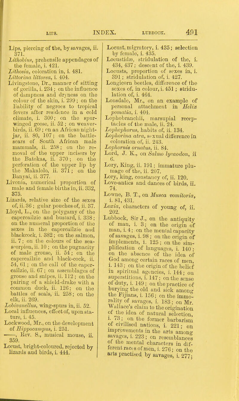 Lips, piercing of the, by savages, ii. 371. Lithohius, prehensile appendages of the female, i. 421. Lithosia, coloration in, 1. 481. Littorina liltorea, i. 40i. Livingstone, Dr., manner of sitting of gorilla, i. 234; on the iniiuence of diimpness and dryness on tho colour of the skin, i. 299 ; on the liability of negroes to tropical fevers after residence in a cold climate, i. 300; on the s^m- winged goose, ii. 52 ; on weaver- birds, ii. 69 ; on an African niglit- jar, ii. SO, 107; on the battle- scars of South African male mammals, ii. 2.58; on the re- moval of the upper incisors by the Batokas, ii. 370; on the perforation of the upper lip by the Makalolo, ii. 371; on the Banyai, ii. 377. Livonia, numerical proportion of male and female births in, ii. 332, 375. Lizards, relative size of the sexes of, ii. 36 ; gular pouches of, ii. 37. Lloyd, L., on the jjolygamy of the capercailzie and bustard, i. 338 ; on the numeral proportion of tiio sexes in the capercailzie and blackcock, i. 382 ; on the salmon, ii. 7; on tlie coloui-s of the sea- scorpion, ii. 10 ; on the pugnacity of male grouse, ii. 54; on the capercailzie and black-cock, ii. 54, 61; on the call of the caper- cailzie, ii. 67 ; on assemblages of grouse and snipes, ii. 112 ; on the pairing of a shield-drake with a common duck, ii. 126; on the battles of seals, ii. 258; on the elk, ii. 269. Lobivcmellus, wing-spurs in, ii. 52. Local influences, effect of, upon sta- ture, i. 45. Lockwood, Mr., on the development of Sippocampus, i. 251. ■ , Rev. S., musical mouse, ii. 359. Locust, bright-coloured, rejected by lizarils aud birds, i. 444. Locust, migratory, i. 435; selection by female, i. 435. Locustida3, stridulation of the, i. 434, 437; descent of the, i. 439. Locusts, proportion of sexes in, 1. 391; stridulation of, i. 427. Longicorn beetles, difference of the sexes of, in colour, i. 451; stridu- lation of, i. 464. Lonsdale, Mr., on an example of personal attachment in Helix pomatia, i. 404. Lophobranchii, marsupial recep- tacles of the male, ii. 24. Lopliophorus, habits of, ii. 134. Lophorina atra, sexual difference in coloration of, ii. 243. Lopliornis ornatus, ii. 84. Lord, J. K., on Salmo lyraodon, ii 6. Lory, King, ii. 191; immature plu- mage of the, ii. 207. Lory, king, constancy of, ii. 120. Love-antics and dances of birds, ii. 74. Lowne, B. T., on Musca vomitoria, i. 81, 431. Loxia, characters of youns of. ii 202. ° ' ubbock. Sir J., on the antiquity of man, i. 3; on the origin o'f man, i. 4; on the mental capacity of savages, i. 98; on the origin of implements, i. 125; on the sim- plification of languages, 1. 140; on the absence of the idea of God among certain races of men, i. 143; on tiie origin of tho belief in spiritual agt-ncies, i. 144; ou superstitions, i. 147; on the sense of duty, i. 149; on the practice of burying the old and sick amono- the Fijians, i. 156; on the lmmo° rahty of savages, i. 183; on Mr. Wallace's claim to the origination of the idea of natural selection, 1. 73; on the former barbarism of civilised nations, i. 221; on improvements in the arts amon savages, i. 223 ; on resemblances of the mental characters in dif- ferent raci s of men, i. 276; on the arts practised by savages, i. 277-