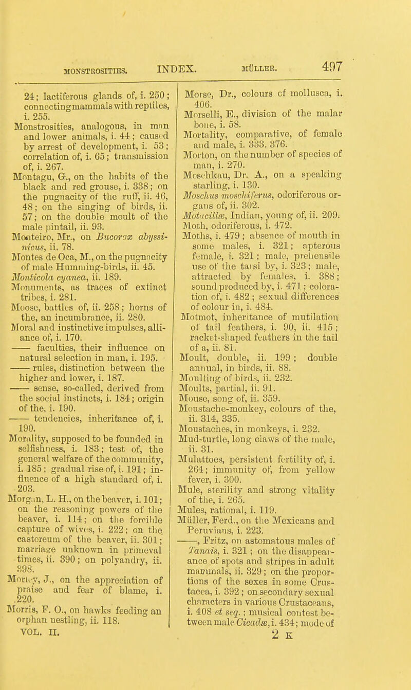 MONSTROSITIES. 24; lactiferous glands of, i. 250 ; connecting mammals with reptiles, i. 255. Monstrosities, analogous, in imm and lower animals, i. 4-i ; caused by arrest of development, i. 53; coiTelation of, i. 65; transmission of, i. 267. Montagu, G., on the habits of the black and red grouse, i. 338; on the pugnacity of the ruff, ii. 46, 48; on the singing of birds, ii. 57; on the double moult of the male pintail, ii. 93. Monteiro, Mr., on Bucorax ahyssi- nicus, ii. 78. Jlontes de Oca, M., on the pugnncity of male Humming-birds, ii. 45. Monticola cyanea, ii. 189. Monuments, as traces of extinct tribes, 1. 281. Moose, battles of, ii. 258; horns of the, an incumbrance, ii. 280. Moral and instinctive impulses, alli- ance of, i. 170. faculties, their influence on natural selection in man, i. 195. rules, distinction between the higher and lower, i. 187. sense, so-called, derived from the social instincts, i. 184; origin of the, i. 190. tendencies, inheritance of, i. 190. Morality, supposed to be founded in selfishness, i. 183; test of, the general welfare of the community, i. 185; gradual rise of, i. 191; in- fluence of a high standard of, 1. 203. Morgan, L. H., on the beaver, i. 101; on the reasoning powers of tlie beaver, i. 114; on the forcible capture of wives, i. 222; on the castoreum of the beaver, ii. 301; marriaire unknown in primeval times, ii. 390; on polyandry, ii. 898. Moru-y, J., on the appreciation of praise and fear of blame, i. .220. Morris, F. 0., on hawks feeding an orphan nestling, ii. 118. VOL. U. Moise, Dr., colours of mollusca, i. 406. Mnrselli, E., division of the malar bone, i. 58. Mortality, comparative, of female and male, i. 333, 376. Morton, on the number of species of man, i. 270. Mosehkau, Dr. A., on a speaking starling, i. 130. Moschus moscldferus, odoriferous or- gans of, ii. 302. Mot<tcillm, Indian, young of, ii. 209. Moth, odoriferous, i. 472. Moths, i. 479 ; absence of mouth in some males, i. 321; apterous funiale, i. 321; male, prehensile use of Ihe taisi by, i. 323; male, attracted by females, i. 388; sound produced by, i. 471; colora- tion of, i. 482 ; sexual difierences of colour in, i. 484. Motmot, inheritance of mutilation of tail feathers, i. 90, ii. 415 ; racket-shaped feathers in the tail of a, ii. 81. Moult, double, ii. 199; double annual, in birds, ii. 88. Moulting of bird-s ii. 232. Moults, partial, ii. 91. Mouse, song of, ii. 359. Moustache-monkey, colours of the, ii. 814, 335. Moustaches, in monkeys, i. 232. Mud-turtle, long claws of the male, ii. 31. Mulattoes, persistent fertility of, i. 264; immunity of, from yellow fever, i. 300. Mule, sterility and strong vitality of the, i. 265. Mules, rational, i. 119. Miiller, Ferd., on the Mexicans and Peruvians, i. 223. , Fritz, on astomatous males of Tannis, i. 321; on the disappear- ance of spots and stripes in adult mauimals, ii. 329; on the propor- tions of the sexes in some Crus- tacea, i. 392; on secondary sexual characters in various Crustaceans, i. 408 et seq.; musical contest be- tween male Cicadx, i. 434; mode of 2 K