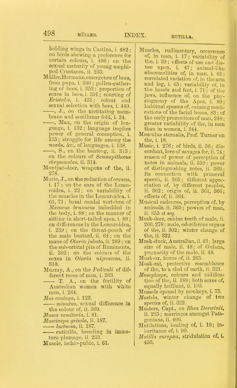 MtJTILLA. holding wings in Castina, i. 482 ; on birds sliewing a ])reterenco for certain colours, i. 486; on the eexuul maturity of young amphi- pod Crustacea, ii. 233. Miiller,HeriiiHnu,emergence of bees, from pupa, i. 360 ; pollen-gather- iug of bees, i. 352 : proportion of sexes in bees, i. 391; courting of Eristalis, i. 431; colour and sexual selection with bees, i. 449. , J., on the nictitating mem- brane and semilunar fold, 1. 24. , Jlax, on the origin of lan- guage, i. 132 ; language implies power of general conception, i. 135; struggle for life among the words, &c., of languages, i. 138. , S., on the banteng, ii. 313 ; on the colours of Semnopithecus chrysomelas, ii. 314. Mnntjac-deer, weapons of the, ii. 278. Murie, J., on the reduction of orsrans, i. 17 ; on tlie ears of the Lemu- roidea, i. 22 ; on variability of the muscles in the Lemuroidea, i. 61, 71; basal caudal vertebrfe of Macacus bmnneus imbedded in the body, i. 88 ; on the manner of sitting: in short-tailed apes, i. 89; on differences in the Lemuroidea, i. 239 ; on the throat-pouch of the male bustard, ii. 64; on the mane of Otaria jubata, ii. 289 ; on the sub-orbital pits of Euminants, ii. 302; on the coloui s of the *exes in Otaria nigrescens, ii. 310. Murray, A., on the Pediculi of dif- ferent races of men, i. 263. T. A., on the fertility of Australian women with white men, i. 264. Mus coninga, i. 123. minutus, sexual difference in the colour of, ii. 309. Musca vomitoria, i. 81. Muscicapa grisola, ii. 187. luotunsa, ii. 187. — ruticilla, breeding in imma- ture plumage, ii. 233. Muscle, ischio-pubic, i. 61. Muscles, rudimentary, occurrence of, in man, i. 17; variability of the, i. 39 ; effects of use and dis- use upon, i. 47; animal-like abnormnlities of, in man, i. 61; correlated vaiiation of, in the arm and leg, i. 65; variability of, in tiio bauds and feet, i. 71; of tlie jaws, influence of, on the phy- siognomy of the Apes, i. 80; habitual spasms of, causing modi- cations of the facial bones, 83 ; of the early progenitors of man, 248; greater variability of the, in men than in women, i. 344. Mnsculus sterualis. Prof. Turner on the, i. 18. Music, i. 276; of birds, ii. 56; dis- cordant, love of savages for, ii. 74; reason of power of perception of notes in animals, ii. 359; power of distinguishing notes, ii. 360; its connection with primeval speech, ii. 365; different appre- ciation of, by different peoples, ii. 362; origin of, ii. 361, 366; effects of, ii. 364. Musical cadences, perception of, by animals, ii. 360 ; powers of man, ii. 355 et seq. Musk-deer, canine teeth of male, ii. 260, 278; male, odoriferous organs of the, ii. 302; winter change of the, ii. 322. Musk-duck, Australian, ii. 43; large size of male, ii. 48: of Guiana, pucnacity of the male, ii. 48. Musk-ox, horns of, ii. 265. Musk-rat, protective resemblance of the, to a clod of earth, ii. 321. Musophagx, colours and nidifica- tion of the, ii. 188; both sexes of, equally brilliant, ii. 195. Mussels opened by monkeys, i. 75. Mustela, winter change of two species of, ii. 322. Musters, Capt., on Bhea Barwinii, ii. 225; marriages amongst Pata- gonians, ii. 400. Mutilations, healing of, i. 10; in- heritance of, i. 90. MuHUa europxa, stridulation of, i 450.