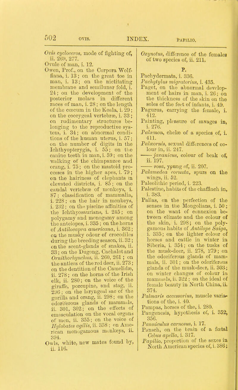 PAPILIO. Oi'is cycloreros, mode of fighting of, ii. 2(j!t, 277. Ovule of inau, i. 12. Owen, Prof., on the Corpora Wolf- fiaim, i. 13; on the great toe in man, i. 13; on the nictitating niemhrane and semilunar fold, i. 2-1; on the development of the posterior molais in different races of man, i. 28; on the length of the coscum in the Koala, i. 29; on the coccygeal vertebra), i. 33; on rudimentary structures be- longing to the reproductive sys- ten), i. 34; on abnormal condi- tions of the human uterus, i. 57; on the number of digits in the Ichthyopterygia, i. 55; on the canine teeth in man, i. 59; on the walking of the chimpanzee and orang, i. 75; on the mastoid pro- cesses in tlie higher apes, i. 79 ; on the hairiness of elephants in elevated districts, i. 85; on the caudal vertebra of monkeys, i. 87; classification of mammalia, 1. 228; on the hair in monkeys, i. 282; on the. piscine aihnities of the Ichthyosaurians, i. 245; on polygamy and monogamy among the antelopes, i. 335 ; on the horns of Antilocapra americana, i. 362; ou the musky odour of crocodiles during the breeding season, ii. 32; on the scent-glands of snakes, ii. 33; on the Dugong, Cachalot and Ornithorhynohus, ii. 260, 261 ; on the antlers of the red deer, ii. 273; on the dentition of the Camelidre, ii. 278; on the horns of the Irish elk, ii. 280; on the voice of the giraffe, porcupine, and stag, ii. 296 ; on the laryngeal sac of ihe gorilla and orang, ii. 298; on the odoriferous glands of mammals, ii. 301, 302; on the effects of emasculation on the vocal organs of men, ii. 355; on the voice of Ilylobates agilis, ii. 358 ; on Ame- rican monogamous monkeys, ii. 394. Owls, white, new mates found by, ii. 116. Oxynotus, difference of tlie females of two species of, ii. 211. P. Pacliydcrmata, i. 336. Pachytylus migratorius, i. 435. Paget, on the abnormal develop- ment of hairs in man, i. 20; on the thickness of the t^kin on the soles of the feet of infants, i. 49. Pagurus, carrying the female, i. 412. Painting, pleasure of savages in, i. 276. Pahvmon, chelaj of a species of, L 411. Palmornis, sexual differences of co- lour in, ii. 247. javanicus, colour of beak o:^ ii. 197. rosa, ypung nf, ii. 207. Palamedea cornuta, spurs on ihe wings, ii. 52. Paleolithic period, i. 223. Palestine, habits of the chafSuch in, i. 3S3. Pallas, on the perfection of the senses in tlie Mongolians, i. 50; on the want of connexion be- tween climate and the colour of the skin, i. 298; on the poly- gamous habits of Antilope Saiga, i. 335; on the lighter colour of horses and cattle in winter in Siberia, i. 354; on the tusks of the musk-deer, ii. 278, !^79; on the odoriferous glands of mam- mals, ii. 301; on the odoriferous glands of the musk-deer, ii. 303; on winter changes of colour in maminals, ii. 322 ; on the ideal of female beauty in North China, ii. 374. Palmaris accessorius, muscle varia- tions of the, i. 40. Pampas, horses of the, i. 280. Pangenesis, hypothesis of, i. 352, 356. Panniculus cariwsus, i. 17. Punsch, on the l)rain of a foetal Cehus apella, i. 317. Papilio, proportion of the sexes in North American species of, i. 386;