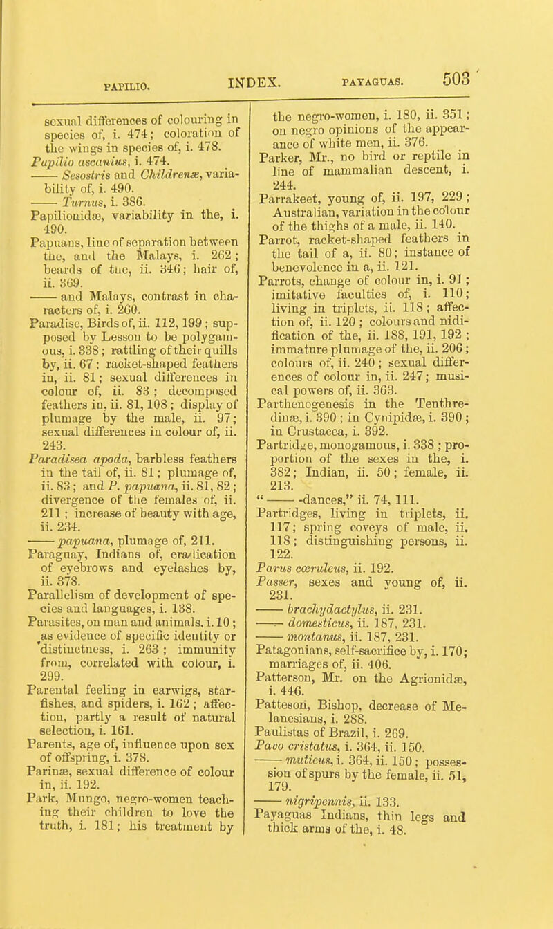 PAPILIO. sexual differences of colouring in species of, i. 474; coloration of the win<^s in species of, i. 478. Papilio ascanius, i. 474. Sesostris and Childreiue, varia- bility of, i. 490. Tunius, i. 386. Papilioiiida), variability in the, i. 490. Papuans, line of sepflration between the, and the Malays, i. 262; beards of tiie, ii. b46; hair of, ii. o69. and Malays, contrast in cha- racters of, i. 260. Paradise, Birds of, ii. 112,199 ; sup- posed by Lesson to be polygam- ous, i. 338 ; rattling of their quills by, ii. 67 ; racket-shaped feathers in, ii. 81; sexual differences in colour of, ii. 83 ; decomposed feathers in, ii. 81,108 ; display of plumage by the male, ii. 97; sexual differences in colour of, ii. 243. Paradisea apoda, barbless feathers in the tail of, ii. 81; plumage of, ii. S3; and P. papuana, ii. 81, 82; divergence of the females of, ii. 211; increase of beauty with age, ii. 234. papuana, plumage of, 211. Paraguay, Indians of, eradication of eyebrows and eyelashes by, ii. 378. Parallelism of development of spe- cies and languages, i. 138. Parasites, on man and animals, i. 10; as evidence of specific identity or distinctness, i. 263; immunity from, correlated with colour, i. 299. Parental feeling in earwigs, star- fishes, and spiders, i. 162 ; affec- tion, partly a result of natural selection, i. 161. Parents, age of, influence upon sex of offspring, i. 378. Parinae, sexual difference of colour in, ii. 192. Park, Mungo, negro-women teacli- iug their children to love the truth, i. 181; his treatment by the negro-women, 1. 180, ii. 351; on negro opinions of the appear- ance of white men, ii. 376. Parker, Mr., no bird or reptile in line of mammalian descent, i. 244. Parrakeet, young of, ii. 197, 229; Australian, variation in the colour of the thighs of a male, ii. 140. Parrot, racket-shaped feathers in the tail of a, ii. 80; instance of benevolence in a, ii. 121. Parrots, change of colour in, i. 91; imitative faculties of, i. 110; living in triplets, ii. 118; affec- tion of, ii. 120 ; colours and nidi- fication of the, ii. 188, 191, 192 ; immature plumage of the, ii. 206; colours of, ii. 240 ; sexual differ- ences of colour in, ii. 247; musi- cal powers of, ii. 363. Parthenogenesis in the Tenthre- dinaj, i. 390 ; in Cyrdpidse, i. 390; in Crustacea, i. 392. Partrid^^e, monogamous, i. 338 ; pro- portion of the sexes in the, i. 382; Indian, ii. 50; female, ii. 213. « dances, ii. 74, 111. Partridges, living in triplets, ii. 117; spring coveys of male, ii. 118; distinguishing persons, ii. 122. Parus cmruleics, ii. 192. Passer, sexes and young of, ii. 231. hrachydactijlus, ii. 231. —r- domesticus, ii. 187, 231. montanus, ii. 187, 231. Patagonians, self-sacrifice by, i. 170; marriages of, ii. 406. Patterson, Mr. on the Agiionida), i. 446. Patteson, Bishop, decrease of Me- lanesians, i. 288. Paulistas of Brazil, i. 269. Pavo cristatus, i. 364, ii. 150. muticus, i. 364, ii. 150; posses- sion of spurs by the female, ii. 51. 179. nigripennig, ii. 133. Payaguas Indians, thin legs and thick arms of the, i. 48.