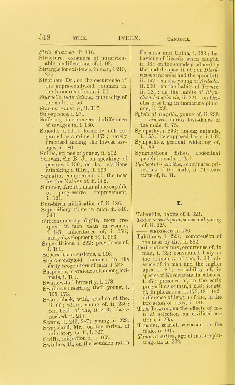 TAKAGnA. Stvi'x flammea, ii. IIG. Structure, existence of unservice- able modiflcatious of, i. 92. Struggle for existeucL',in man, i. 219, 225. Strutliors, Dr., on Ihe occurrence of the supra-condyloid foramen in the humerus of mun, i. 30. Sturnella ludoviciana, pugnacity of the mnle, ii. 50. Stumus vulgaris, ii. 117. Sub-species, i. 271. Suffering, in strangers, indifference of savages to, i. 180. Suicide, i. 211; formerlv not re- garded as a crime, i. 179; rarely practised among the lowest sav- ages, i. 180. Sui(l£e, stripes of young, ii. 202. Sulivan, Sir B. J., on speaking of parrots, i. 130; on two stallions attacking a third, ii. 259. Sumatra, compression of the nose by the Malays of, ii. 382. Sumner, Ai chb., man alone capable of progressive improvement, i. 121. Sun-birds, nidification of, ii. 186. Superciliary ridge in man, ii. HiO, 343. Supernumerary digits, more fre- quent in men than in women, i. 345; inheritance of, i. 358; early development of, i. 366. Superstitions, i. 222; prevalence of, i. 186. Superstitious customs, i. 146. Supra-condyloid foramen in the early progenitors of man, i. 248. Suspicion, prevalence of, amongani- mals, i. 104. Swallow-tail butterfly, i. 478. Swallows deserting their young, i. 165,173. Swan, black, wild, trachea of the. ii. 66; white, young of, ii. 230; red beak of the, ii. 243; black- necked, ii. 247. Swans, ii. 243, 247; young, u. 228^ Swaysland, Mr., on the arrival of migratory birds, i. 327. Swifts, migration of, i. 165. Swiuhoe, R., on the common rat m Formosa and China, i. 123 ; be- haviour of lizards when cauglit, ii. 38 ; on the sounds produced by the male hoopoe, ii. (i9; on Dicru- ru8 macrocercus and the spoonbill, ii. 197 ; on tlie young of Ardeola, ii. 209 ; on the habits of Tumix, ii. 221; on the habits of Ithyn- ch/ta benrjalensis, ii. 221; on Ori- oles breeding in immature plum- age, ii. 233. Sylvia atricapilla, young of, ii. 236. cincrea, aerial love-dance of the male, ii. 75. Sympathy, i. 206; among animals, i. 155 ; its supposed basis, i. 1G2. Sympathies, gradual widening of, i. 188. Syngnathous fishes, abdominal pouch in male, i. 251. Sypheotides auritm, acuminated pri- maries of tlie male, ii. 71; ear- tufts of, ii. 81. T. Tabanidra, habits of, i. 321. Tadorna variegata, sexes and young of, ii. 225. vidpanser, ii. 126. Tahitians, i. 223; compression of the nose by the, ii. 382. Tail, rudimentary, occurrence of, in man, i. 32; convoluted body in the extremity of the, i. 33; ab- sence of, in man and the higher apes, i. 87; variability of, in species of Macacus and in baboons, i. 87; presence of, in the early progenitors of man, i. 248; length of, in pheasants, ii. 172,181. Is2; difference of length of the, in the two sexes of birds, ii. 181. Tait, Lawsoii, on the effects of na- tural selection on civilised na- tions, i. 205. TauHger, scarlet, variation in the male, ii. 140. Tanagra xstiva, age of mature plu- mage in, ii. 232.