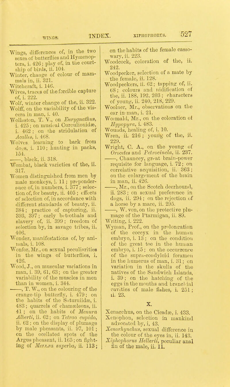 •v\^^•G». Wiugs, differences of, in the two sexes of butterllies and Hy ineiiop- tern, i. 42G; pluy of, in the court- ship of birds, ii. lO-i. Winter, chiuifre of colour of mam- mnls in, ii. 321. Witchcraft, i. 14G. Wives, tracts of the forcible capture of, i. 222. Wolf, winter change of the, ii. 322. Wolff, on the variability of the vis- cera in man, i. 40. Wolliiston, T. v., on Eurygnatlms, i. 425 ; on musical Curculionidfe, i. 4G2 ; on the stridulalion of Acallts, i. 46S. Wolves learning to bark from do-js, i. 110; hunting in packs, 154. , black, ii. 318. Wombat, black varieties of the, ii. 317. Women distinguished from men by male monkeys, i. 11; preponder- r-tice of, iu numbers, i. 377; selec- tion of, for beauty, ii. 405 ; efft cts of selection of, in accordance with different standards of beauty, ii. 384; practice of capturing, ii. 393, 397; early betiothals and slavery of, ii. 399; freedom of selection by, in savage tribes, ii. 406. Wonder, manifestations of, by ani- mals, i. 108. Wonfor, Mr., on esxual peculiarities in the -wings of butterflies, i. 426. Wood, J., on muscular variations in man, i. 39, 61, 63; on the greater variability of the muscles in men than in women, i. 344. • , T. W., on the colouring of the oranfje-tip butterfly, i. 479; on the habits of the Saturniidaj, i. 483 ; quarrels of chamsoleons, ii. 41 ; on the habits of Menura Albert!, ii. 62; on Tefrao ciqndo, ii. 62 ; on the display of plumage by male pheasants, ii. 97, 101; on the ocelhited spots of the Argus pheasant, ii. 165; on fight- ing of Mer.i.ra superha, ii. 113; on the habits of the female casso- wary, ii. 223. Woodcock, coloration of the, ii. 242. Woodpecker, selection of a mate by the female, ii. 128. Woodpeckers, ii. 62; tapping of, ii. 68; colours and nidification of the, ii. 188, 192, 203 ; characterd of young, ii. 240, 218, 229. Woolner, Mr., observations on the ear in man, i. 21. Woimald, Mr., on the coloration ot Hijpopyra, i. 483. Wouuds, healing of, i. 10. Wren, ii. 216 ; young of the, ii. 229. Wright, C. A., on the young of Orocetes and Petrocincla, ii. 237. , Chauncey, givat brain-power requisite for language, i. 72; on correlative acquisition, ii. 363; on the eidargemeiit of the brain in man, ii. 426. , Mr., on the Scotch deerhound, ii. 283; on sexual preference in dogs, ii. 294; on the rejection of a horse by a mare, ii. 295. , W. von, on the protective plu- mage of the Ptarmigan, ii. 89. Writing, i. 222. Wyman, Prof., on the prnloneation of the coccyx in the hunmn embryo, i. 13 ; on the condition of the great toe in the huniau embryo, i. 15; on the occurrence of the supra-coiidyloid foramen in the humerus of man, i. 31; on variation in the skulls of the natives of the Sandwich Islands, i. 39; on the hatching of the eggs in the mouths and brnncliial cavities of male fiohes, i. 251; li. 23. X. Xenarchus, on the Cicadre, i. 433. Xenophon, selection in mankind advocated by, i, 43. Xenorhynchus, sexual difference in the colour of the eyes in, ii. 143. Xiphophorus Hellerii, peculiar anal Hn of the male, ii. 11.