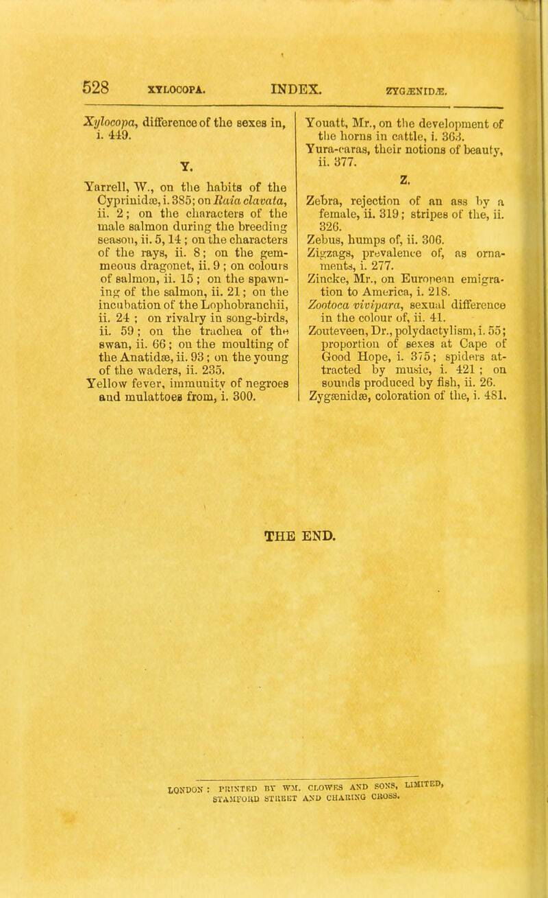 Xylocopa, difference of the sexes in, i. 449. T. Yarrell, W., on the habits of the Cypiiuidoe, i. 385; on Raia clavafa, ii. 2; on the chnracters of the male salmon during the breeding seaaon, ii. 5,14; on the characters of the rays, ii. 8; on the gem- meous dragonet, ii. 9; on colours of salmon, ii. 15 ; on the spawn- ing of the salmon, ii. 21; on the incubation of the Lnphobranchii, ii. 24 ; on rivalry in song-birds, ii. 59; on the trachea of thw swan, ii. 66; on the moulting of the Anatidse, ii. 93; on the young of the waders, ii. 235. Yellow fever, immunity of negroes and mulattoes from, i. 300. Youatt, Mr., on the development of tlie horns in cattle, i. 36.^. Yura-caras, their notions of beauty, ii. 377. Z. Zebra, rejection of an ass by a female, ii. 319; stripes of the, ii. 326. Zebus, humps of, ii. 306. Zigzags, prevalence of, as orna- meutd, i. 277. Zincke, Mr., on Eurnpenn emigra- tion to America, i. 218. Zootoca vivipara, sexual difference in the colour of, ii. 41. Zouteveen, Dr., polydactylism, i. 55; proportion of sexes at Cape of Good Hope, i. 375; spiders at- tracted by music, i. 421 ; on sounds produced by fish, ii. 26. ZygsenidjB, coloration of the, i. 481, THE END. IQNDOS : pRisTED nv w>i. cr.owES axd sons, STAJU'oiui sruiiUT ASi> cHAiiisG caoss.