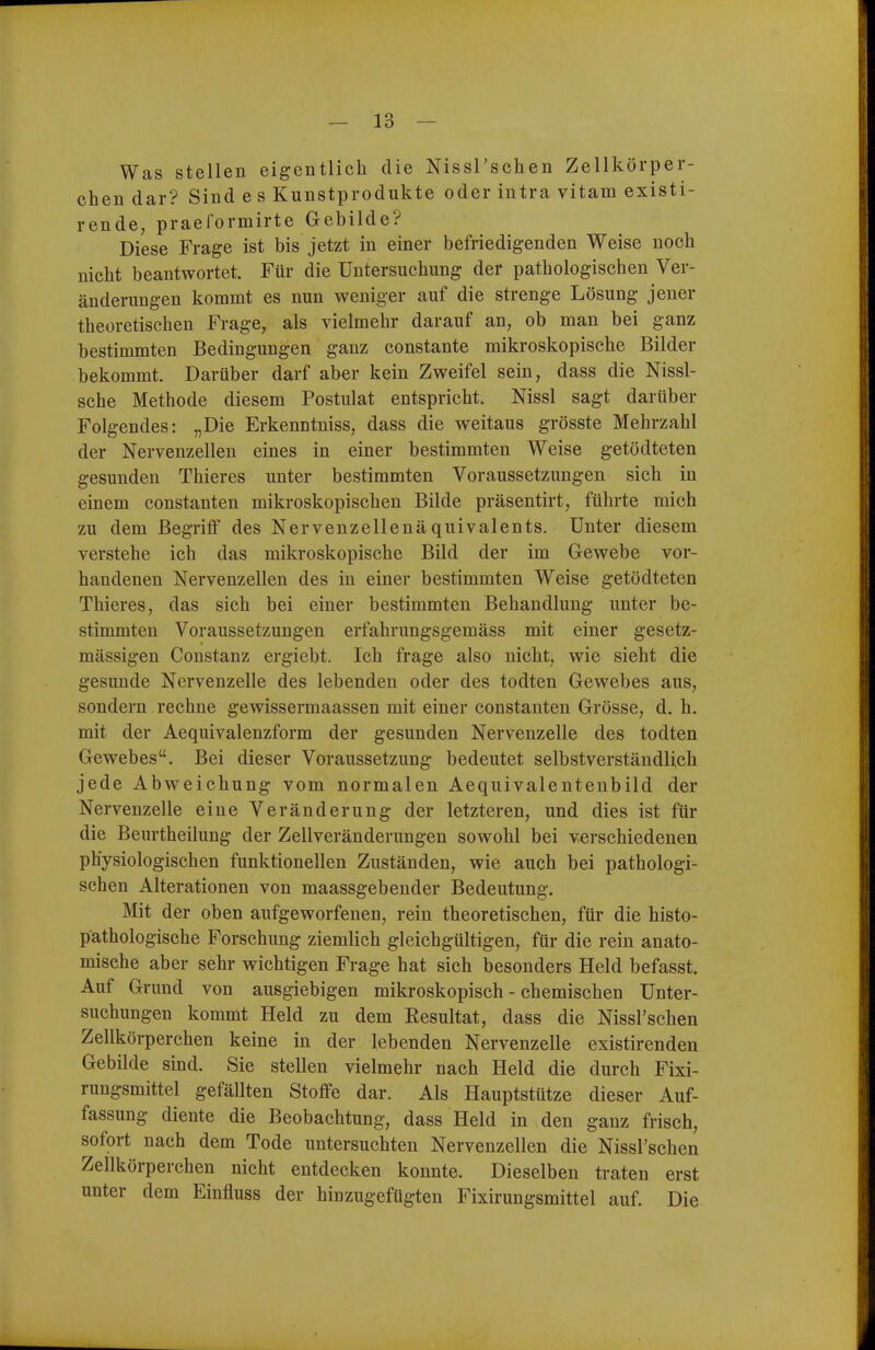 Was stellen eigentlich die Nissl'schen Zellkörper- chen dar? Sind e s Kunstprodukte oder intra vitam existi- rende, praelormirte Gebilde? Diese Frage ist bis jetzt in einer befriedigenden Weise noch nicht beantwortet. Für die Untersuchung der pathologischen Ver- änderungen kommt es nun weniger auf die strenge Lösung jener theoretischen Frage, als vielmehr darauf an, ob man bei ganz bestimmten Bedingungen ganz constante mikroskopische Bilder bekommt. Darüber darf aber kein Zweifel sein, dass die Nissi- sche Methode diesem Postulat entspricht. Nissl sagt darüber Folgendes: „Die Erkenntniss, dass die weitaus grösste Mehrzahl der Nervenzellen eines in einer bestimmten Weise getödteten gesunden Thieres unter bestimmten Voraussetzungen sich in einem constanten mikroskopischen Bilde präsentirt, führte mich zu dem Begriff des Nervenzellenäquivalents. Unter diesem verstehe ich das mikroskopische Bild der im Gewebe vor- handenen Nervenzellen des in einer bestimmten Weise getödteten Thieres, das sich bei einer bestimmten Behandlung unter be- stimmten Voraussetzungen erfahrungsgemäss mit einer gesetz- mässigen Constanz ergiebt. Ich frage also nicht, wie sieht die gesunde Nervenzelle des lebenden oder des todten Gewebes aus, sondern rechne gewissermaassen mit einer constanten Grösse, d. h. mit der Aequivalenzform der gesunden Nervenzelle des todten Gewebes. Bei dieser Voraussetzung bedeutet selbstverständlich jede Abweichung vom normalen Aequivalentenbild der Nervenzelle eine Veränderung der letzteren, und dies ist für die Beurtheilung der Zellveränderungen sowohl bei verschiedenen physiologischen funktionellen Zuständen, wie auch bei pathologi- schen Alterationen von maassgebender Bedeutung. Mit der oben aufgeworfenen, rein theoretischen, für die histo- p'athologische Forschung ziemlich gleichgültigen, für die rein anato- mische aber sehr wichtigen Frage hat sich besonders Held befasst. Auf Grund von ausgiebigen mikroskopisch - chemischen Unter- suchungen kommt Held zu dem Resultat, dass die Nissl'schen Zellkörperchen keine in der lebenden Nervenzelle existirenden Gebilde sind. Sie stellen vielmehr nach Held die durch Fixi- rungsmittel gefällten Stoffe dar. Als Hauptstütze dieser Auf- fassung diente die Beobachtung, dass Held in den ganz frisch, sofort nach dem Tode untersuchten Nervenzellen die Nissl'schen Zellkörperchen nicht entdecken konnte. Dieselben traten erst unter dem Einfluss der hinzugefügten Fixirungsmittel auf. Die