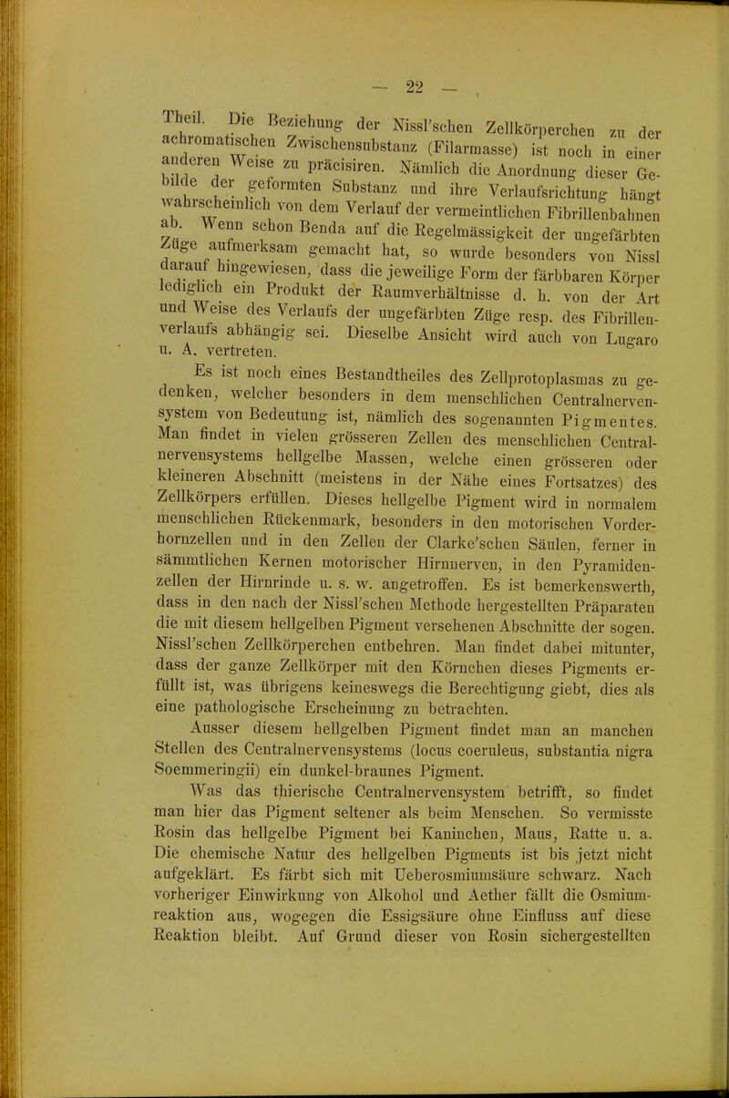 Theil. Die Beziehung- der Nissl'schen Zellkörperchen zu der achromatischen Zwischensubstanz (Filarmasse) ist noch in eine^ anderen Weise zu präcisiren. Nämlich die Anordnung dieser Ge- bilde der geformten Substanz und ihre Verlaufsrichtung hän^t wahrscheinlich von dem Verlauf der vermeintlichen Fibrillenbahnen ab. Wenn schon Benda auf die Kegelmässigkeit der ungefärbten Zuge aufmerksam gemacht hat, so wurde besonders von Nissl darauf hingewiesen, dass die jeweilige Form der färbbaren Körper lediglich ein Produkt der Raumverhältnisse d. h von der Art und Weise des Verlaufs der ungefärbten Züge resp. des FibriUen- verlaufs abhängig sei. Dieselbe Ansicht wird auch von Lu^aro u. A. vertreten. Es ist noch eines Bestandtheiles des Zellprotoplasmas zu ge- denken, welcher besonders in dem menschlichen Centrainerven- system von Bedeutung ist, nämlich des sogenannten Pigmentes. Man findet in vielen grösseren Zellen des menschlichen Centrai- nervensystems hellgelbe Massen, welche einen grösseren oder kleineren Abschnitt (meistens in der Nähe eines Fortsatzes) des Zellkörpers erfüllen. Dieses hellgelbe Pigment wird in normalem menschlichen Rückenmark, besonders in den motorischen Vorder- hornzellen und in den Zellen der Clarke'schen Säulen, ferner in sämmtlichen Kernen motorischer Hirnnerven, in den Pyramiden- zellen der Hirnrinde u. s. w. angetroffen. Es ist bemerkenswerth, dass in den nach der Nissl'schen Methode hergestellten Präparaten die mit diesem hellgelben Pigment versehenen Abschnitte der sogen. Nissl'schen Zellkörperchen entbehren. Man findet dabei mitunter, dass der ganze Zellkörper mit den Körnchen dieses Pigments er- füllt ist, was übrigens keineswegs die Berechtigung giebt, dies als eine pathologische Erscheinung zu betrachten. Ausser diesem hellgelben Pigment findet man an manchen Stellen des Centrainervensystems (locus coeruleus, substantia nigra Soemmeringii) ein dunkel-braunes Pigment. Was das thierische Centrainervensystem betrifft, so findet man hier das Pigment seltener als beim Menschen. So vermisste Rosin das hellgelbe Pigment bei Kaninchen, Maus, Ratte u. a. Die chemische Natur des hellgelben Pigments ist bis jetzt nicht aufgeklärt. Es färbt sich mit Ueberosmiumsäure schwarz. Nach vorheriger Einwirkung von Alkohol und Aether fällt die Osmium- reaktion aus, wogegen die Essigsäure ohne Einfluss auf diese Reaktion bleibt. Auf Grund dieser von Rosin sichergestellten