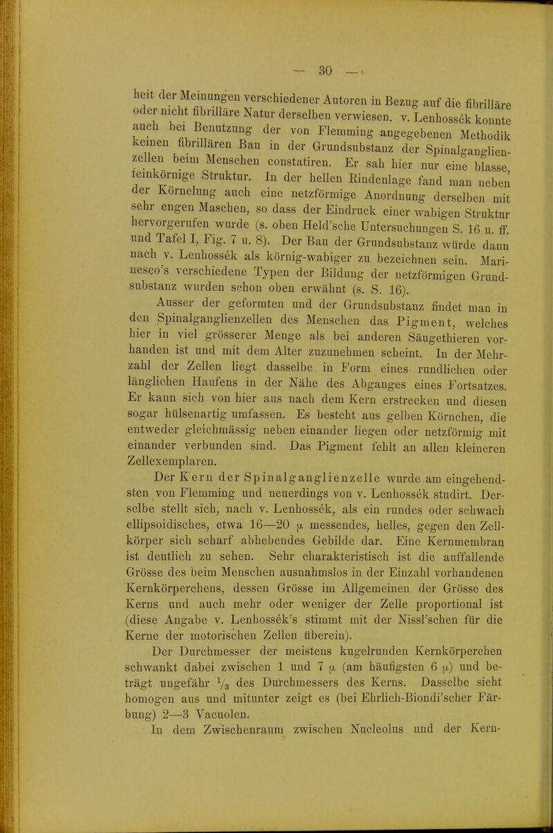 heit der Memungen verschiedener Autoren in Bezug auf die fibrilläre Ode nicht fibnllare Natur derselben verwiesen, v. Lenhossek konnte auch bei Benutzung der von Flemming angegebenen Methodik keinen fibrillären Bau in der Grundsubstanz der Spinalganglien- zellen beim Menschen constatiren. Er sah hier nur eine blasse feinkörnige Struktur. In der hellen Rindenlage fand man neben der Kornehing auch eine netzförmige Anordnung derselben mit sehr engen Maschen, so dass der Eindruck einer wabigen Struktur hervorgerufen wurde (s. oben Held'sche Untersuchungen S 16 u ff lind Tafel I, Fig. 7 u. 8). Der Bau der Grundsubstanz würde dann nach V. Lenhossek als körnig-wabiger zu bezeichnen sein. Mari- nesco's verschiedene Typen der Bildung der netzförmigen Grund- substanz wurden schon oben erwähnt (s. S. 16). Ausser der geformten und der Grundsubstanz findet man in den Spinalganglienzellen des Menschen das Pigment, welches hier in viel grösserer Menge als bei anderen Säugethieren vor- handen ist und mit dem Alter zuzunehmen scheint. In der Mehr- zahl der Zellen liegt dasselbe in Form eines rundlichen oder länglichen Haufens in der Nähe des Abganges eines Fortsatzes. Er kann sich von hier aus nach dem Kern erstrecken und diesen sogar hülsenartig umfassen. Es besteht aus gelben Körnchen, die entweder gleichmässig neben einander liegen oder netzförmig mit einander verbunden sind. Das Pigment fehlt an allen kleineren Zellexemplaren. Der Kern der Spinalganglienzelle wurde am eingehend- sten von Flemming und neuerdings von v. Lenhossek studirt. Der- selbe stellt sich, nach v. Lenhossek, als ein rundes oder schwach ellipsoidisches, etwa 16—20 [i messendes, helles, gegen den Zell- körper sich scharf abhebendes Gebilde dar. Eine Kernmembran ist deutlich zu sehen. Sehr charakteristisch ist die auffallende Grösse des beim Menschen ausnahmslos in der Einzahl vorhandenen Kernkörperchens, dessen Grösse im Allgemeinen der Grösse des Kerns und auch mehr oder weniger der Zelle proportional ist (diese Angabe v. Lenhossek's stimmt mit der Nissl'schen für die Kerne der motorischen Zellen überein). Der Durchmesser der meistens kugelrunden Kernkörperchen schwankt dabei zwischen 1 und 7 [x (am häufigsten 6 ij.) und be- trägt ungefähr Vs des Durchmessers des Kerns. Dasselbe sieht homogen aus und mitunter zeigt es (bei Ehrlich-Biondi'scher Fär- bung) 2—3 Vacuolen. In dem Zwischenraum zwischen Nucleolus und der Kern-