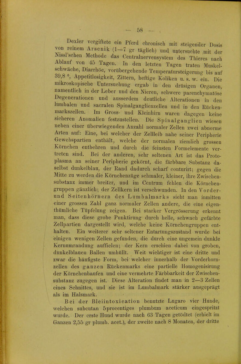 Dexler vergiftete ein Pferd chronisch mit steigender Dosis von remem Arsenik (1-7 g-r täglich) und untersuchte mit der Nissl sehen Methode das Centrainervensystem des Thieres nach Ablauf von 45 Tagen. In den letzten Tagen traten Muskel- schwache, Diarrhöe, vorübergehende Temperatursteigerung bis auf öJ,b «, Appetitlosigkeit, Zittern, heftige Koliken u. s. w. ein. Die mikroskopische Untersuchung ergab in den drüsigen Organen namentlich in der Leber und den Nieren, schwere parenchymatöse Degenerationen und ausserdem deutliche Alterationen in den lumbalen und sacralen Spinalganglienzellen und in den Rücken- markszellen. Im Gross- und Kleinhirn waren dagegen keine sicheren Anomalien festzustellen. Die Spinalganglieu wiesen neben einer überwiegenden Anzahl normaler Zellen zwei abnorme Arten auf: Eine, bei welcher der Zellleib nahe seiner Peripherie Gewebspartien enthält, welche der normalen ziemlich grossen Körnchen entbehren und durch die feinsten Formelemente ver- treten sind. Bei der anderen, sehr seltenen Art ist das Proto- plasma an seiner Peripherie gekörnt, die färbbare Substanz da- selbst dunkelblau, der Rand dadurch scharf conturirt; gegen die Mitte zu werden die Körnchenzüge schmaler, kleiner, ihre Zwischen- substanz immer breiter, und im Centrum fehlen die Körnchen- gruppen gänzlich; der Zellkern ist verschwunden. In den Vor der- und Seitenhörnern des Lumbaimarks sieht man inmitten einer grossen Zahl ganz normaler Zellen andere, die eine eigen- thümliche Tüpfelung zeigen. Bei starker Vergrösserung erkennt man, dass diese grobe Punktirung durch helle, schwach gefärbte Zellpartien dargestellt wird, welche keine Körnchengruppen ent- halten. Ein weiterer sehr seltener Entartungszustand wurde bei einigen wenigen Zellen gefunden, die durch eine ungemein dunkle Kernumrandung auffielen; der Kern erschien dabei von groben, dunkelblauen Ballen umhüllt. Weit wichtiger ist eine dritte und zwar die häufigste Form, bei welcher innerhalb der Vorderhorn- zellen des ganzen Rückenmarks eine partielle Homogenisirung der Körnchenhaufen und eine vermehrte Färbbarkeit der Zwischen- substanz zugegen ist. Diese Alteration findet man in 2—3 Zellen eines Schnittes, und sie ist im Lumbaimark stärker ausgeprägt als im Halsmark. Bei der Bleiintoxication benutzte Lugaro vier Hunde, welchen subcutan 5procentiges plumbum aceticum eingespritzt wurde. Der erste Hund wurde nach 63 Tagen getödtet (erhielt im Ganzen 2,55 gr plumb. acet.), der zweite nach 8 Monaten, der dritte