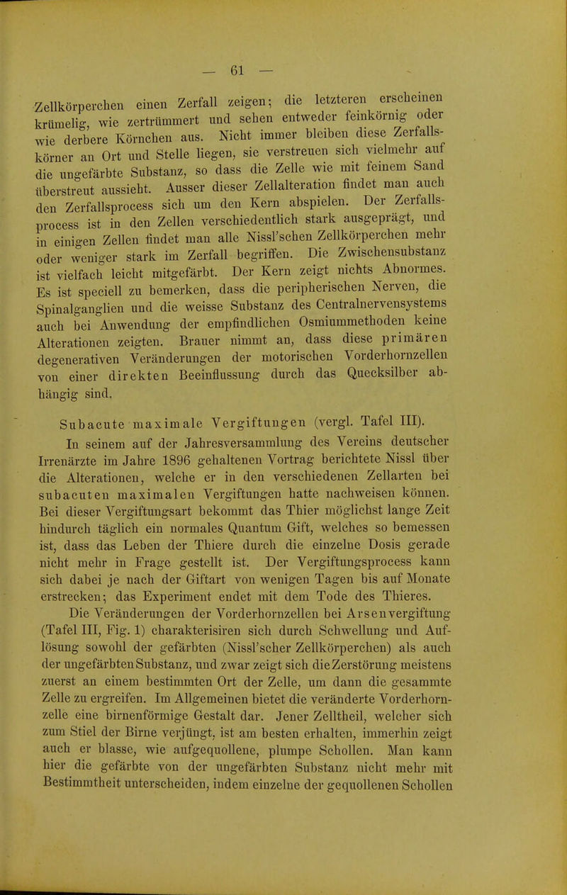 Zellkörperchen einen Zerfall zeigen; die letzteren erscheinen krümelig, wie zertrümmert und sehen entweder feinkörnig oder wie derbere Körnchen aus. Nicht immer bleiben diese Zerfalls- körner an Ort und Stelle liegen, sie verstreuen sich vielmehr aut die ungefärbte Substanz, so dass die Zelle wie mit fernem Sand überstreut aussieht. Ausser dieser Zellalteration findet man auch den Zerfallsprocess sich um den Kern abspielen. Der Zerfalls- process ist in den Zellen verschiedentlich stark ausgeprägt, und in einigen Zellen findet man alle Nissl'schen Zellkörperchen mehr oder weniger stark im Zerfall begriffen. Die Zwischensubstanz ist vielfach leicht mitgefärbt. Der Kern zeigt nichts Abnormes. Es ist speciell zu bemerken, dass die peripherischen Nerven, die Spinalganglien und die weisse Substanz des Centrainervensystems auch bei Anwendung der empfindlichen Osmiummethoden keine Alterationen zeigten. Brauer nimmt an, dass diese primären degenerativen Veränderungen der motorischen Vorderhornzellen von einer direkten Beeinflussung durch das Quecksilber ab- hängig sind. Subacute maximale Vergiftungen (vergl. Tafel III). In seinem auf der Jahresversammlung des Vereins deutscher Irrenärzte im Jahre 1896 gehaltenen Vortrag berichtete Nissl über die Alterationen, welche er in den verschiedenen Zellarten bei subacuten maximalen Vergiftungen hatte nachweisen können. Bei dieser Vergiftungsart bekommt das Thier möglichst lange Zeit hindurch täglich ein normales Quantum Gift, welches so bemessen ist, dass das Leben der Thiere durch die einzelne Dosis gerade nicht mehr in Frage gestellt ist. Der Vergiftungsprocess kann sich dabei je nach der Giftart von wenigen Tagen bis auf Monate erstrecken; das Experiment endet mit dem Tode des Thieres. Die Veränderungen der Vorderhornzellen bei ArsenVergiftung (Tafel III, Fig. 1) charakterisiren sich durch Schwellung und Auf- lösung sowohl der gefärbten (Nissl'scher Zellkörperchen) als auch der ungefärbten Substanz, und zwar zeigt sich die Zerstörung meistens zuerst an einem bestimmten Ort der Zelle, um dann die gesammte Zelle zu ergreifen. Im Allgemeinen bietet die veränderte Vorderhorn- zelle eine birnenförmige Gestalt dar. Jener Zelltheil, welcher sich zum Stiel der Birne verjüngt, ist am besten erhalten, immerhin zeigt auch er blasse, wie aufgequollene, plumpe Schollen. Man kann hier die gefärbte von der ungefärbten Substanz nicht mehr mit Bestimmtheit unterscheiden, indem einzelne der gequollenen Schollen