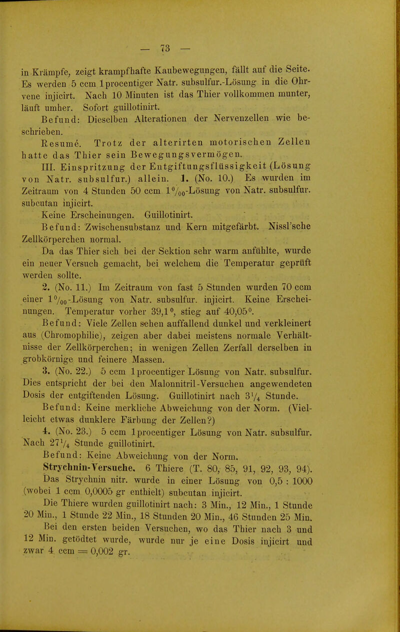 in Krämpfe, zeigt krampfhafte Kaubewegungen, fällt auf die Seite. Es werden 5 cem Iprocentiger Natr. subsulfur.-Lösung in die Ohr- vene injicirt. Nach 10 Minuten ist das Thier vollkommen munter, läuft umher. Sofort guillotinirt. Befund: Dieselben Alterationen der Nervenzellen wie be- schrieben. Resume. Trotz der alterirten motorischen Zellen hatte das Thier sein Bewegungsvermögen. III. Einspritzung der Entgiftungsflüssigkeit (Lösung von Natr. subsulfur.) allein. 1. (No. 10.) Es wurden im Zeitraum von 4 Stunden 50 ccm l%o-Lösung von Natr. subsulfur. subcutan injicirt. Keine Erscheinungen. Guillotinirt. Befund: Zwischensubstanz und Kern mitgefärbt. Nissrsche Zellkörperchen normal. Da das Thier sich bei der Sektion sehr warm anfühlte, wurde ein neuer Versuch gemacht, bei welchem die Temperatur geprüft werden sollte. 2. (No. 11.) Im Zeitraum von fast 5 Stunden wurden 70 ccm einer l%o-Lösung von Natr. subsulfur. injicirt. Keine Erschei- nungen. Temperatur vorher 39,1 stieg auf 40,05°. Befund: Viele Zellen sehen auffallend dunkel und verkleinert aus (Chromophilie), zeigen aber dabei meistens normale Verbält- nisse der Zellkörperchen; in wenigen Zellen Zerfall derselben in grobkörnige und feinere Massen. 3. (No. 22.) 5 ccm 1 procentiger Lösung von Natr. subsulfur. Dies entspricht der bei den Malonnitril-Versuchen angewendeten Dosis der entgiftenden Lösung. Guillotinirt nach 3V4 Stunde. Befund: Keine merkliche Abweichung von der Norm. (Viel- leicht etwas dunklere Färbung der Zellen?) 4. (No. 23.) 5 ccm Iprocentiger Lösung von Natr. subsulfur. Nach 27 V4 Stunde guillotinirt. Befund: Keine Abweichung von der Norm. Strychnin-Versuche. 6 Thiere (T. 80, 85, 91, 92, 93, 94). Das Strychnin nitr. wurde in einer Lösung von 0,5 : 1000 (wobei 1 ccm 0,0005 gr enthielt) subcutan injicirt. Die Thiere wurden guillotinirt nach: 3 Min., 12 Min., 1 Stunde 20 Min., 1 Stunde 22 Min., 18 Stunden 20 Min., 46 Stunden 25 Min. Bei den ersten beiden Versuchen, wo das Thier nach 3 und 12 Min. getödtet wurde, wurde nur je eine Dosis injicirt und zwar 4 ccm = 0,002 gr.